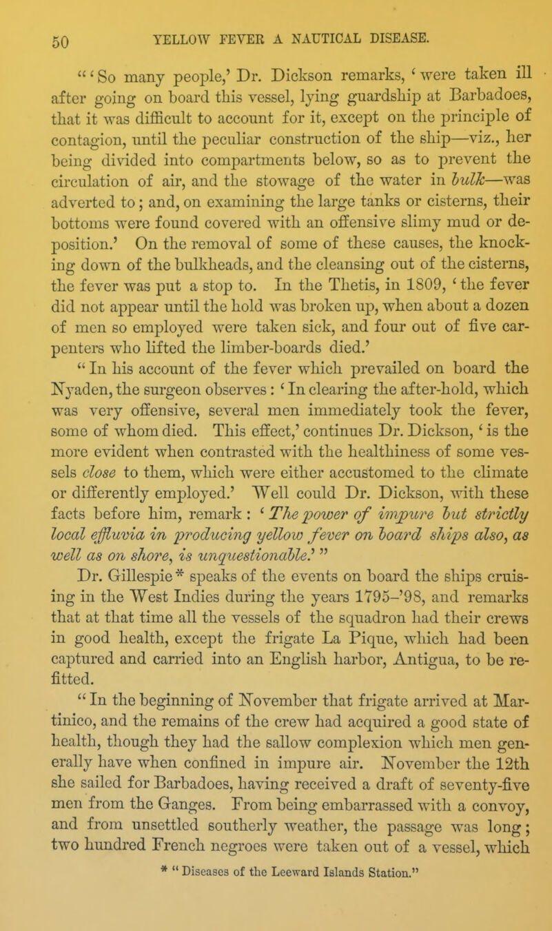 ' So many people,' Dr. Dickson remarks, ' were taken ill after going on board this vessel, lying guardsliip at Barbadoes, that it was difficult to account for it, except on the principle of contagion, until the jDeculiar construction of the ship—viz., her being divided into compartments below, so as to prevent the circulation of air, and the stowage of the water in hulh—was adverted to; and, on examining the large tanks or cisterns, their bottoms were found covered with an offensive slimy mud or de- position.' On the removal of some of these causes, the knock- ing down of the bulkheads, and the cleansing out of the cisterns, the fever was put a stop to. In the Thetis, in 1809, ' the fever did not appear until the hold was broken up, when about a dozen of men so employed were taken sick, and four out of five car- penters who lifted the limber-boards died.'  In his account of the fever which prevailed on board the Nyaden, the surgeon observes: ' In clearing the after-hold, which was very offensive, several men immediately took the fever, some of whom died. This effect,' continues Dr. Dickson,' is the more evident when contrasted with the healthiness of some ves- sels close to them, which were either accustomed to the climate or differently employed.' Well could Dr. Dickson, with these facts before him, remark : ' The i^ower of impure hut strictly local effluvia in 'producing yellow fever on hoard ships also, as well as on shore, is unquestioiiahle.^  Dr. Gillespie * sjDeaks of the events on board the ships cruis- ing in the West Indies during the years lT95-'98, and remarks that at that time all the vessels of the squadron had their crews in good health, except the frigate La Pique, which had been captured and earned into an English harbor, Antigua, to be re- fitted.  In the beginning of ISTovember that frigate arrived at Mar- tinico, and the remains of the crew had acquired a good state of health, though they had the sallow complexion which men gen- erally have when confined in impure air. November the 12th she sailed for Barbadoes, having received a draft of seventy-five men from the Ganges. From being embarrassed with a convoy, and from unsettled southerly weather, the passage was long; two hundred French negroes were taken out of a vessel, which *  Diseases of the Leeward Islands Station.