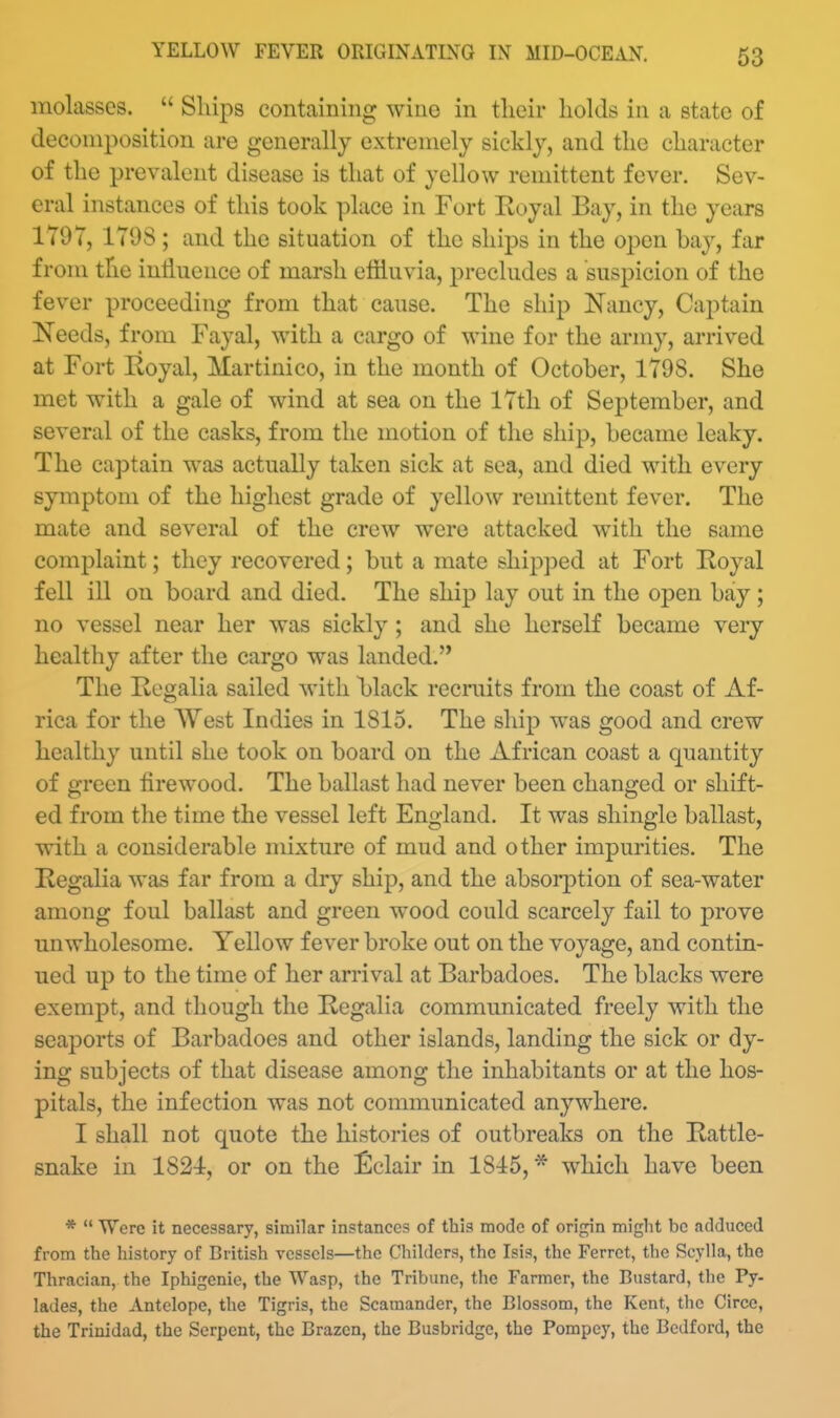 molasses.  Ships containing wine in tlieir holds in a state of decomposition are generally extremely sickly, and the character of the prevalent disease is that of yellow remittent fever. Sev- eral instances of this took place in Fort Eoyal Bay, in the years 1797, 170S ; and the situation of the ships in the open bay, far from the inllnence of marsh effluvia, precludes a susj^icion of the fever proceeding from that cause. The ship Nancy, Captain Needs, from Fayal, with a cargo of wine for the army, arrived at Fort Royal, Martinico, in the month of October, 1798. She met with a gale of wind at sea on the 17th of September, and several of the casks, from the motion of the ship, became leaky. The captain was actually taken sick at sea, and died with every symptom of the highest grade of yellow remittent fever. The mate and several of the crew were attacked w^ith the same complaint; they recovered; but a mate shipped at Fort Royal fell ill on board and died. The ship lay out in the open bay ; no vessel near her was sickly ; and she herself became very healthy after the cargo was landed. The Regalia sailed with black recruits from the coast of Af- rica for the West Indies in 1815. The ship was good and crew healthy until she took on board on the African coast a quantity of green firewood. The ballast had never been changed or shift- ed from the time the vessel left England. It was shingle ballast, with a considerable mixture of mud and other impurities. The Regalia was far from a dry ship, and the absoi-ption of sea-water among foul ballast and green wood could scarcely fail to prove unwholesome. Yellow fever broke out on the voyage, and contin- ued up to the time of her arrival at Barbadoes. The blacks Avere exempt, and though the Regalia communicated freely with the seaports of Barbadoes and other islands, landing the sick or dy- ing subjects of that disease among the inhabitants or at the hos- pitals, the infection was not communicated anywhere. I shall not quote the histories of outbreaks on the Rattle- snake in 1824, or on the ^]clair in 1815, * which have been *  Were it necessary, similar instances of this mode of origin might be adduced from the history of British vessels—the Childers, the Isis, the Ferret, the Scylla, the Thracian, the Iphigenie, the Wasp, the Tribune, the Farmer, the Bustard, the Py- lades, the Antelope, the Tigris, the Scamander, the Blossom, the Kent, the Circe, the Trinidad, the Serpent, the Brazen, the Busbridge, the Pompey, the Bedford, the