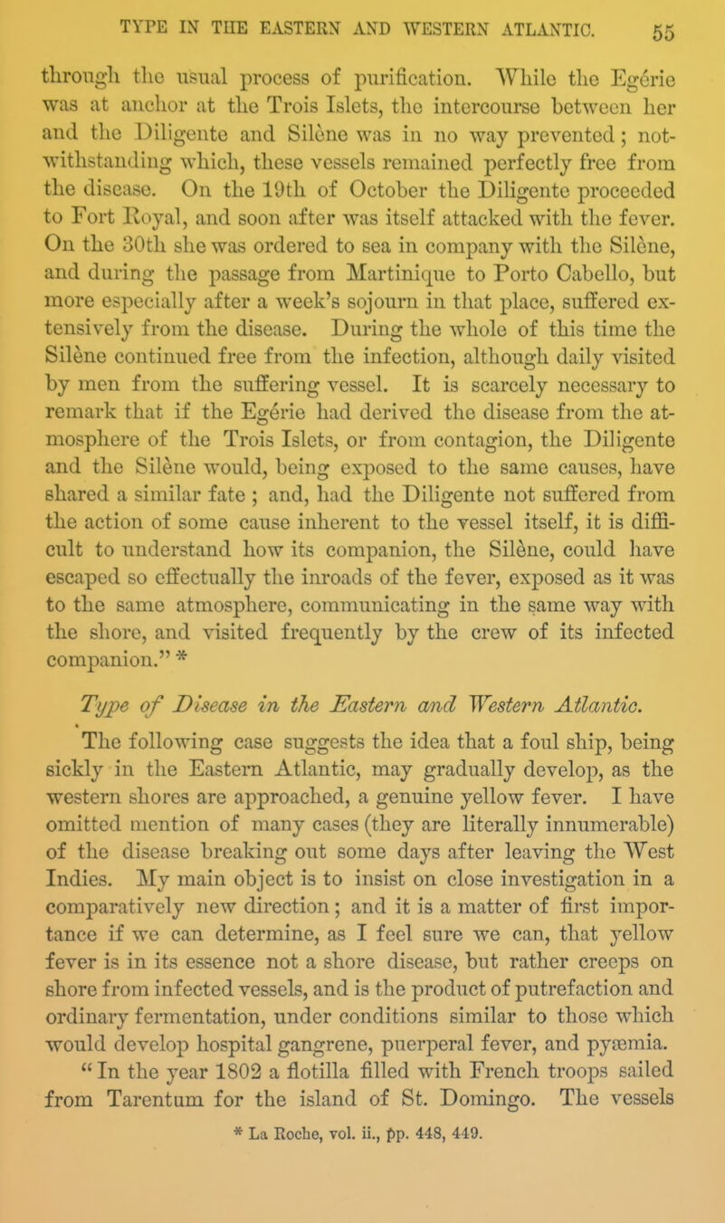 TITE IN TUE EASTERN AND WESTERN ATLANTIC. tlirongli the usual process of purification. While the Egerie was at anchor at the Trois Islets, the intercourse between her and the Diligente and Silene was in no way prevented; not- withstanding which, these vessels remained perfectly free from the disease. On the 19th of October the Diligente proceeded to Fort Ivoyal, and soon after was itself attacked with the fever. On the 30th she was ordered to sea in company with the Silene, and during the passage from Martinique to Porto Cabello, but more especially after a week's sojourn in that place, suffered ex- tensively from the disease. During the whole of this time the Silene continued free from the infection, although daily visited by men from the suffering vessel. It is scarcely necessary to remark that if the Egerie had derived the disease from the at- mosphere of the Trois Islets, or from contagion, the Diligente and the Silene would, being exposed to the same causes, have shared a similar fate ; and, had the Diligente not suffered from the action of some cause inherent to the vessel itself, it is diffi- cult to understand how its companion, the Silene, could have escaped so effectually the inroads of the fever, exposed as it was to the same atmosphere, communicating in the same way with the shore, and visited frequently by the crew of its infected companion. * Type of Disease in the Eastern a/nd Western Atlantic. The following case suggests the idea that a foul ship, being sickly in the Eastern Atlantic, may gradually develop, as the western shores are approached, a genuine yellow fever. I have omitted mention of many cases (they are literally innumerable) of the disease breaking out some days after leaving the West Indies. My main object is to insist on close investigation in a comparatively new direction; and it is a matter of first impor- tance if we can determine, as I feel sure we can, that yellow fever is in its essence not a shore disease, but rather creeps on shore from infected vessels, and is the product of putrefaction and ordinary fermentation, under conditions similar to those which would develoj) hospital gangrene, puerperal fever, and pyaemia. In the year 1802 a flotilla filled with French troops sailed from Tarentum for the island of St. Domingo. The vessels