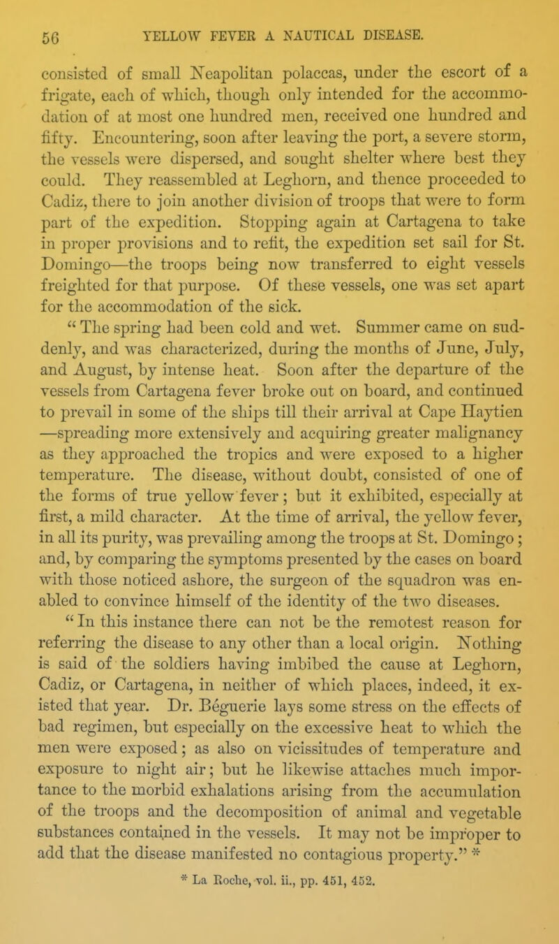 consisted of small Neapolitan polaccas, under the escort of a frigate, eacli of wliicli, though only intended for the accommo- dation of at most one hundred men, received one hundred and fifty. Encountering, soon after leaving the port, a severe storm, the vessels were dispersed, and sought shelter where best they could. They reassembled at Leghorn, and thence proceeded to Cadiz, there to join another division of troops that were to form part of the expedition. Stopping again at Cartagena to take in proper jDrovisions and to refit, the expedition set sail for St. Domingo—the troops being now transferred to eight vessels freighted for that jDurpose. Of these vessels, one was set apart for the accommodation of the sick.  The spring had been cold and wet. Summer came on sud- denly, and was characterized, during the months of June, July, and August, by intense heat. Soon after the departure of the vessels from Cartagena fever broke out on board, and continued to prevail in some of the ships till their arrival at Cape Haytien —spreading more extensively and acquiring greater malignancy as they approached the tropics and were exposed to a higher temperature. The disease, without doubt, consisted of one of the forms of true yellow fever; but it exhibited, especially at first, a mild character. At the time of arrival, the yellow fever, in all its purity, was prevailing among the troops at St. Domingo ; and, by comparing the symptoms presented by the cases on board with those noticed ashore, the surgeon of the squadron was en- abled to convince himself of the identity of the two diseases.  In this instance there can not be the remotest reason for referring the disease to any other than a local origin. Notliing is said of the soldiers having imbibed the cause at Leghorn, Cadiz, or Cartagena, in neither of which places, indeed, it ex- isted that year. Dr. Beguerie lays some stress on the effects of bad regimen, but especially on the excessive heat to which the men were exposed; as also on vicissitudes of temperature and exposure to night air; but he likewise attaches much impor- tance to the morbid exhalations arising from the accumulation of the troops and the decomposition of animal and vegetable substances contained in the vessels. It may not be improper to add that the disease manifested no contagious property. *