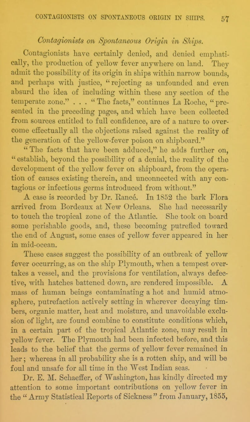 Contagionists on Spontaneous Origin in Ships. Contagionists liave certainly denied, and denied emj^hati- cally, the production of yellow fever anywhere on land. They admit the possibility of its origin in ships within narrow bounds, and perhaps with justice, rejecting as unfounded and even absurd the idea of including within these any section of the temperate zone. ... The facts, continues La Eoche,  pre- sented in the preceding pages, and which have been collected from sources entitled to full confidence, are of a nature to over- come effectually all the objections raised against the reality of the generation of the yellow-fever poison on shipboard.  The facts that have been adduced, he adds further on,  establish, beyond the possibility of a denial, the reality of the development of the yellow fever on shipboard, from the opera- tion of causes existing therein, and unconnected with any con- tagious or infectious germs introduced from without. A case is recorded by Dr. Ranee. In 1852 the bark Flora arrived from Bordeaux at 'New Orleans. She had necessarily to touch the tropical zone of the Atlantic, She took on board some perishable goods, and, these becoming putrefied toward the end of August, some cases of yellow fever appeared in her in mid-ocean. These cases suggest the possibility of an outbreak of yellow fever occurring, as on the shij) Plymouth, when a tempest over- takes a vessel, and the provisions for ventilation, always defec- tive, with hatches battened down, are rendered impossible. A mass of human beings contaminating a hot and humid atmo- sphere, putrefaction actively setting in wherever decaying tim- bers, organic matter, heat and moisture, and unavoidable exclu- sion of light, are found combine to constitute conditions which, in a certain part of the tropical Atlantic zone, may result in yellow fever. The Plymouth had been infected before, and this leads to the belief that the germs of yellow fever remained in her; whereas in all probability she is a rotten ship, and will be foul and unsafe for all time in the West Indian seas. Dr. E. M. Schaeffer, of Washington, has kindly directed my attention to some important contributions on yellow fever in the  Army Statistical Reports of Sickness  from January, 1855,