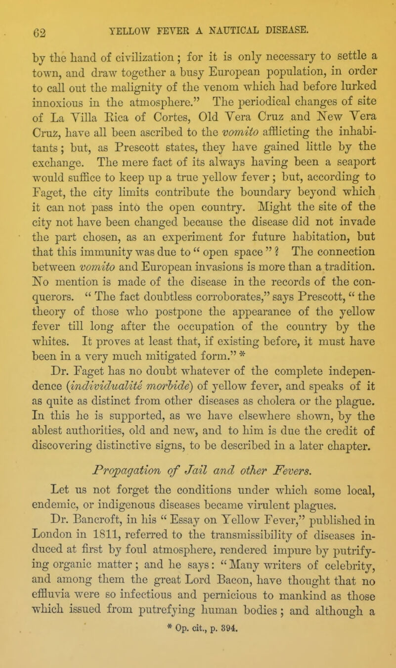 by the hand of civilization ; for it is only necessary to settle a town, and draw together a busy European population, in order to call out the malignity of the venom which had before lurked innoxious in the atmosphere. The periodical changes of site of La Yilla Eica of Cortes, Old Vera Cruz and New Vera Cruz, have all been ascribed to the vomito afflicting the inhabi- tants ; but, as Prescott states, they have gained httle by the exchange. The mere fact of its always having been a seaport would suffice to keep up a true yellow fever; but, according to Faget, the city limits contribute the boundary be^'ond which it can not pass into the open country. Might the site of the city not have been changed because the disease did not invade the part chosen, as an experiment for future habitation, but that this immunity was due to  open space  ? The connection between vomito and European invasions is more than a tradition. No mention is made of the disease in the records of the con- querors.  The fact doubtless corroborates, says Prescott,  the theory of those who postpone the appearance of the yellow fever till long after the occupation of the country by the whites. It proves at least that, if existing before, it must have been in a very much mitigated form. * Dr. Faget has no doubt whatever of the complete indepen- dence {individualite morbide) of yellow fever, and speaks of it as quite as distinct from other diseases as cholera or the plague. In this he is supported, as we have elsewhere shown, by the ablest authorities, old and new, and to him is due the credit of discovering distinctive signs, to be described in a later chapter. Propagation of Jail and other Fevers. Let us not forget the conditions under which some local, endemic, or indigenous diseases became virulent plagues. Dr. Bancroft, in his  Essay on Yellow Fever, published in London in 1811, referred to the transmissibility of diseases in- duced at first by foul atmosphere, rendered impure by putrify- ing organic matter; and he says:  Many writers of celebrity, and among them the great Lord Bacon, have thought that no effluvia were so infectious and pernicious to mankind as those which issued from putrefying human bodies; and although a * Op. cit., p. 394.