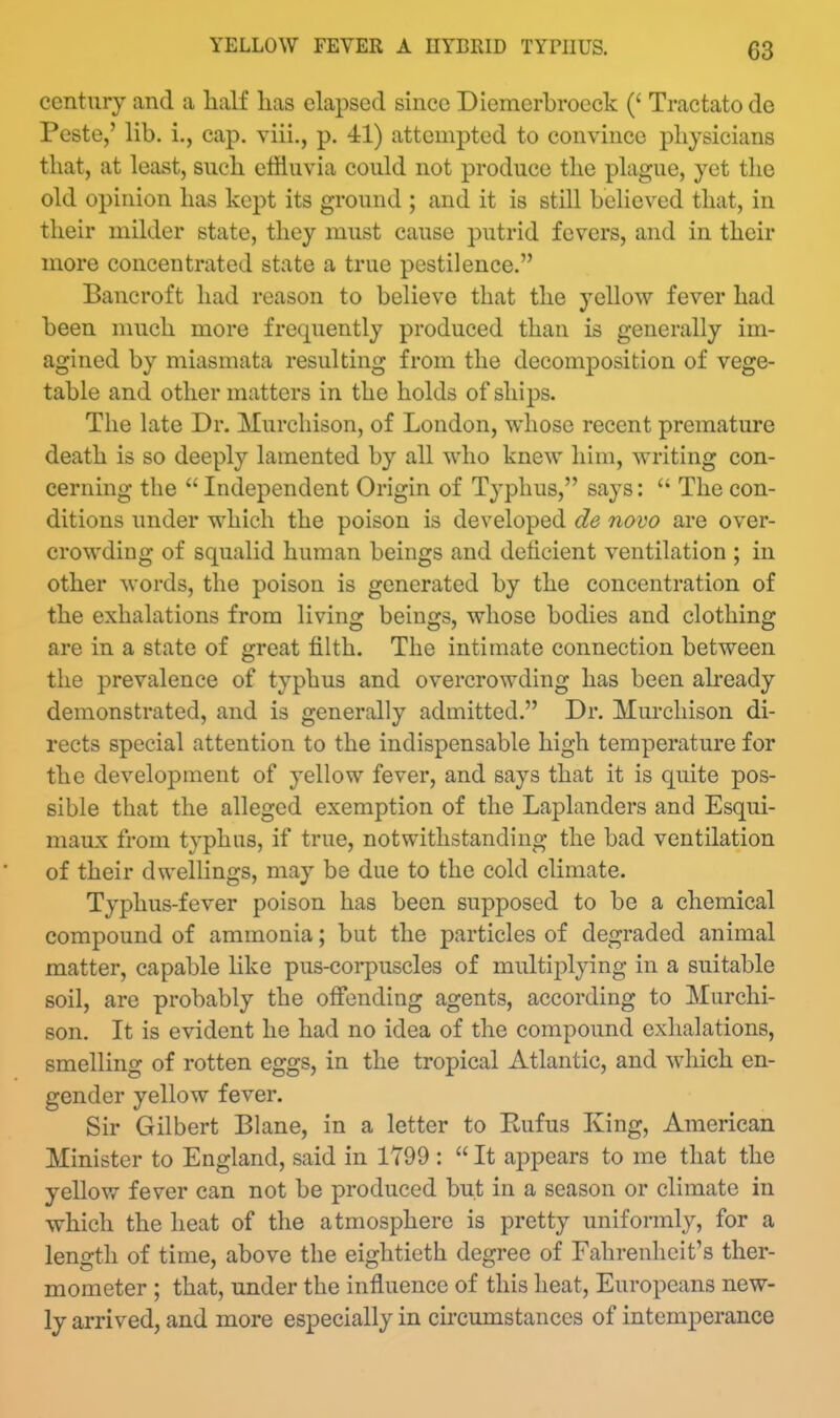 century and a half lias elapsed since Diemerbroeck (' Tractate de Peste,' lib. i., cap. viii., p. 41) attempted to convince physicians that, at least, such effluvia could not produce the plague, yet the old opinion has kept its ground ; and it is still believed that, in their milder state, they must cause putrid fevers, and in their more concentrated state a true pestilence. Bancroft had reason to believe that the yellow fever had been much more frequently produced than is generally im- agined by miasmata resulting from the decomposition of vege- table and other matters in the holds of ships. The late Dr. Murcliison, of London, whose recent premature death is so deeply lamented by all who knew him, writing con- cerning the  Independent Origin of Typhus, says:  The con- ditions under which the poison is developed de novo are over- crowding of squalid human beings and deficient ventilation ; in other words, the poison is generated by the concentration of the exhalations from living beings, whose bodies and clothing are in a state of great filth. The intimate connection between the prevalence of typhus and overcrowding has been aheady demonstrated, and is generally admitted. Dr. Murchison di- rects special attention to the indispensable high temperature for the development of yellow fever, and says that it is quite pos- sible that the alleged exemption of the Laplanders and Esqui- maux from typhus, if true, notwithstanding the bad ventilation of their dwellings, may be due to the cold climate. Typhus-fever poison has been supposed to be a chemical compound of ammonia; but the particles of degraded animal matter, capable like pus-corpuscles of multiplying in a suitable soil, are probably the offending agents, according to Murchi- son. It is evident he had no idea of the compound exhalations, smelling of rotten eggs, in the tropical Atlantic, and which en- gender yellow fever. Sir Gilbert Blane, in a letter to Eufus King, American Minister to England, said in 1799 :  It appears to me that the yellow fever can not be produced but in a season or climate in which the heat of the atmosphere is pretty uniformly, for a length of time, above the eightieth degree of Fahrenheit's ther- mometer ; that, under the influence of this heat, Europeans new- ly arrived, and more especially in cii'cumstances of intemperance