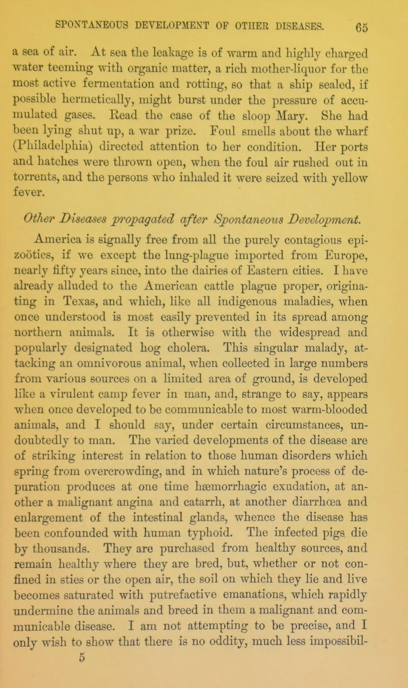 a sea of air. At sea the leakage is of warm and liiglilj charged water teeniing with organic matter, a rich mother-Hquor for the most active fermentation and rotting, so that a ship sealed, if possible hermetically, might burst under the pressure of accu- mulated gases. Eead the case of the sloop Mary. She had been lying shut up, a war prize. Foul smells about the wharf (Philadelphia) directed attention to her condition. Her ports and hatches were thrown open, when the foul air rushed out in torrents, and the persons who inlialed it were seized with yellow fever. Other Diseases propagated after Spontaneous Development. America is signally free from all the purely contagious epi- zootics, if we except the lung-plague imported from Europe, nearly fifty years since, into the dairies of Eastern cities. I have already alluded to the American cattle plague proper, origina- ting in Texas, and which, like all indigenous maladies, when once understood is most easily prevented in its spread among northern animals. It is otherwise with the widespread and popularly designated hog cholera. This singular malady, at- tacking an omnivorous animal, when collected in large numbers from various sources on a limited area of ground, is developed like a virulent camp fever in man, and, strange to say, appears when once developed to be communicable to most warm-blooded animals, and I should say, under certain circumstances, un- doubtedly to man. The vai-ied developments of the disease are of striking interest in relation to those human disorders which spring from overcrowding, and in which nature's process of de- puration produces at one time hsemorrhagic exudation, at an- other a malignant angina and catarrh, at another diarrhoea and enlargement of the intestinal glands, whence the disease has been confounded with human typhoid. The infected pigs die by thousands. They are purchased from healthy sources, and remain healthy where they are bred, but, whether or not con- fined in sties or the open air, the soil on which they lie and live becomes saturated with putrefactive emanations, which rapidly undermine the animals and breed in them a malignant and com- municable disease. I am not attempting to be precise, and I only wish to show that there is no oddity, much less impossibil- 5