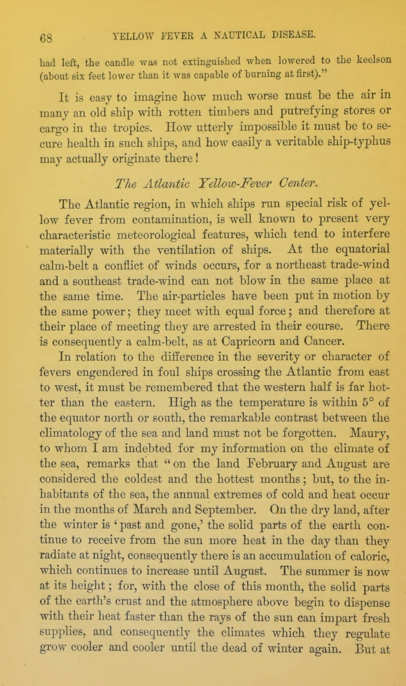 had left, the candle was not extinguished when lowered to the keelson (about six feet lower than it was capable of burning at first). It is easy to imagine how much worse must be the air in many an old ship with rotten timbers and putrefying stores or cargo in the tropics. How utterly impossible it must be to se- cure health in such ships, and how easily a veritable ship-typhus may actually originate there ! The Atlantic Yellow-Fever Center. The Atlantic region, in which ships run special risk of yel- low fever from contamination, is well known to present very characteristic meteorological features, which tend to interfere materially with the ventilation of ships. At the equatorial calm-belt a conflict of winds occurs, for a northeast trade-wind and a southeast trade-wind can not blow in the same place at the same time. The air-particles have been put in motion by the same power; they meet with equal force; and therefore at their place of meeting they are arrested in their course. There is consequently a calm-belt, as at Capricorn and Cancer. In relation to the difference in the severity or character of fevers engendered in foul shij)s crossing the Atlantic from east to west, it must be remembered that the western half is far hot- ter than the eastern. High as the temperature is within 6° of the equator north or south, the remarkable contrast between the climatology of the sea and land must not be forgotten. Maury, to whom I am indebted for my information on the climate of the sea, remarks that  on the land February and August are considered the coldest and the hottest months; but, to the in- habitants of the sea, the annual extremes of cold and heat occur in the months of March and September. On the dry land, after the winter is ' past and gone,' the solid parts of the earth con- tinue to receive from the sun more heat in the day than they radiate at night, consequently there is an accumulation of caloric, which continues to increase until August. The summer is now at its height; for, with the close of this month, the solid parts of the earth's crust and the atmosphere above begin to dispense with their heat faster than the rays of the sun can impart fresh supplies, and consequently the climates which they regulate grow cooler and cooler until the dead of winter again. But at