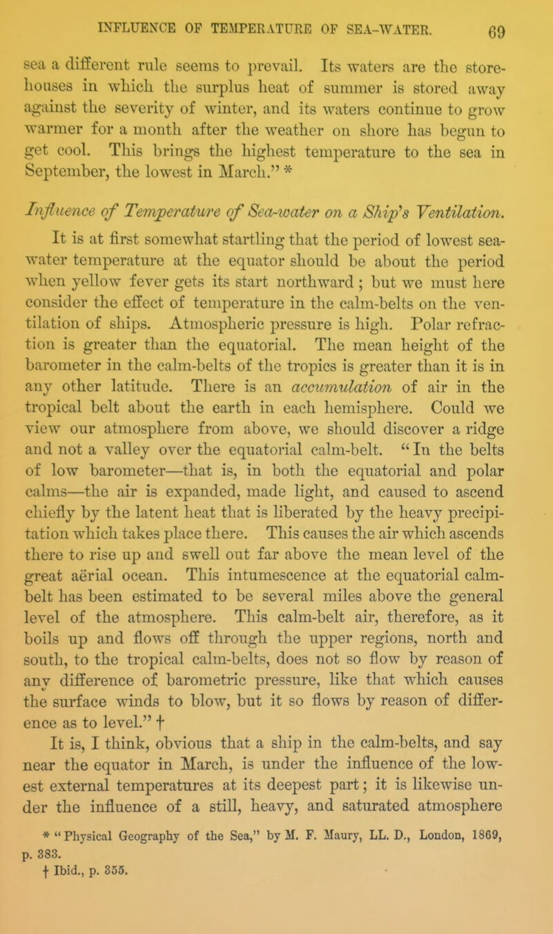 INFLUENCE OF TEMPERATURE OF SEA-WATER. sea a different rule seems to prevail. Its waters are the store- houses in which the surplus heat of summer is stored away against the severity of winter, and its waters continue to grow warmer for a month after the weather on shore has begun to get cool. This brings the highest temperature to the sea in September, the lowest in March. * Influence of Temperature of Sea-water on a Ship's Ventilation. It is at first somewhat startling that the period of lowest sea- water temperature at the equator should be about the period when yellow fever gets its start northward ; but we must here consider the effect of temperature in the calm-belts on the ven- tilation of ships. Atmospheric pressure is high. Polar refrac- tion is greater than the equatorial. The mean height of the barometer in the calm-belts of the tropics is greater than it is in any other latitude. There is an accumulation of air in the tropical belt about the earth in each hemisphere. Could we view our atmosphere from above, we should discover a ridge and not a valley over the equatorial calm-belt.  In the belts of low barometer—that is, in both the equatorial and polar calms—the air is expanded, made light, and caused to ascend chiefly by the latent heat that is liberated by the heavy precipi- tation which takes place there. This causes the air which ascends there to rise up and swell out far above the mean level of the great aerial ocean. This intumescence at the equatorial calm- belt has been estimated to be several miles above the general level of the atmosphere. This calm-belt air, therefore, as it boils up and flows off through the upper regions, north and south, to the tropical calm-belts, does not so flow by reason of any difference of barometric pressure, like that which causes the surface winds to blow, but it so flows by reason of differ- ence as to level. f It is, I think, obvious that a ship in the calm-belts, and say near the equator in March, is under the influence of the low- est external temperatures at its deepest part; it is likewise un- der the influence of a still, heavy, and saturated atmosphere * Physical Geography of the Sea, by M. F. Maury, LL. D., London, 1869, p. 383. f Ibid., p. 355.