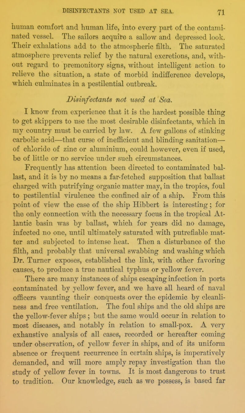 liunian comfort and Imman life, into every part of the contami- nated vessel. The sailors acquite a sallow and depressed look. Their exhalations add to the atmospheric filth. The saturated atmosphere prevents relief by the natural excretions, and, with- out regard to premonitory signs, without intelligent action to relieve the situation, a state of morbid indifference develops, which culminates in a pestilential outbreak. Disinfectants not used at Sea. I know from experience that it is the hardest possible thing to get skippers to use the most desirable disinfectants, which in my country must be carried by law. A few gallons of stinking carbolic acid—that curse of inefficient and blinding sanitation— of chloride of zinc or aluminium, could however, even if used, be of little or no service under such circumstances. Frequently has attention been directed to contaminated bal- last, and it is by no means a far-fetched supposition that ballast charged with putrifying organic matter may, in the tropics, foul to pestilential virulence the confined air of a ship. From this point of view the case of the ship Hibbert is interesting; for the only connection with the necessary focus in the tropical At- lantic basin was by ballast, which for years did no damage, infected no one, until ultimately saturated with putrefiable mat- ter and subjected to intense heat. Then a disturbance of the filth, and probably that universal swabbing and washing which Dr. Turner exposes, established the link, with other favoring causes, to produce a true nautical typhus or yellow fever. There are many instances of ships escaping infection in ports contaminated by yellow fever, and we have all heard of naval officers vaunting their conquests over the epidemic by cleanli- ness and free ventilation. The foul ships and the old ships are the yellow-fever ships ; but the same would occur in relation to most diseases, and notably in relation to small-pox. A very exhaustive analysis of all cases, recorded or hereafter coming under observation, of yellow fever in ships, and of its uniform absence or frequent recurrence in certain ships, is imperatively demanded, and will more amply repay investigation than the study of yellow fever in towns. It is most dangerous to trust to tradition. Our knowledge, such as we possess, is based far