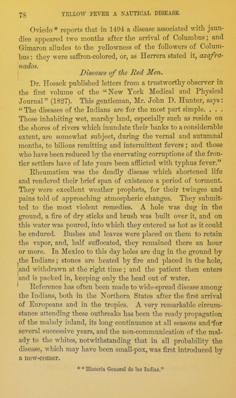 Oviedo * reports that in 1494 a disease associated with jaun- dice appeared two months after the arrival of Columbus; and Gimaron alludes to the yellowness of the followers of Colum- bus : thej were saffron-colored, or, as Herrera stated it, azafra- nados. ! Diseases of the Bed Men. Dr. Hosack published letters from a trustworthy observer in the first volume of the New York Medical and Physical Journal (1827). This gentleman, Mr. John D. Hunter, says:  The diseases of the Indians are for the most part simple. . . . Those inhabiting wet, marshy land, especially such as reside on the shores of rivers which inundate their banks to a considerable extent, are somewhat subject, during the vernal and autumnal months, to bilious remitting and intermittent fevers ; and those who have been reduced by the enervating corruptions of the fron- tier settlers have of late years been afflicted with typhus fever. Rheumatism was the deadly disease which shortened life and rendered their brief span of existence a period of torment. They were excellent weather prophets, for their twinges and pains told of approaching atmospheric changes. They submit- ted to the most violent remedies. A hole was dug in the ground, a fire of dry sticks and brush was built over it, and on this water was poured, into which they entered as hot as it could be endured. Bushes and leaves were placed on them to retain the vapor, and, half suffocated, they remained there an hour or more. In Mexico to this day holes are dug in the ground by the Indians; stones are heated by fire and placed in the hole, and withdrawn at the right time ; and the patient then enters and is packed in, keeping only the head out of water. Reference has often been made to wide-spread disease among the Indians, both in the Northern States after the first arrival of Europeans and in the tropics. A very remarkable circum- stance attending these outbreaks has been the ready propagation of the malady inland, its long continuance at all seasons and •for several successive years, and the non-communication of the mal- ady to the whites, notwithstanding that in all probability the disease, which may have been small-pox, was first introduced by a new-comer. *  Historia General de las Indias.