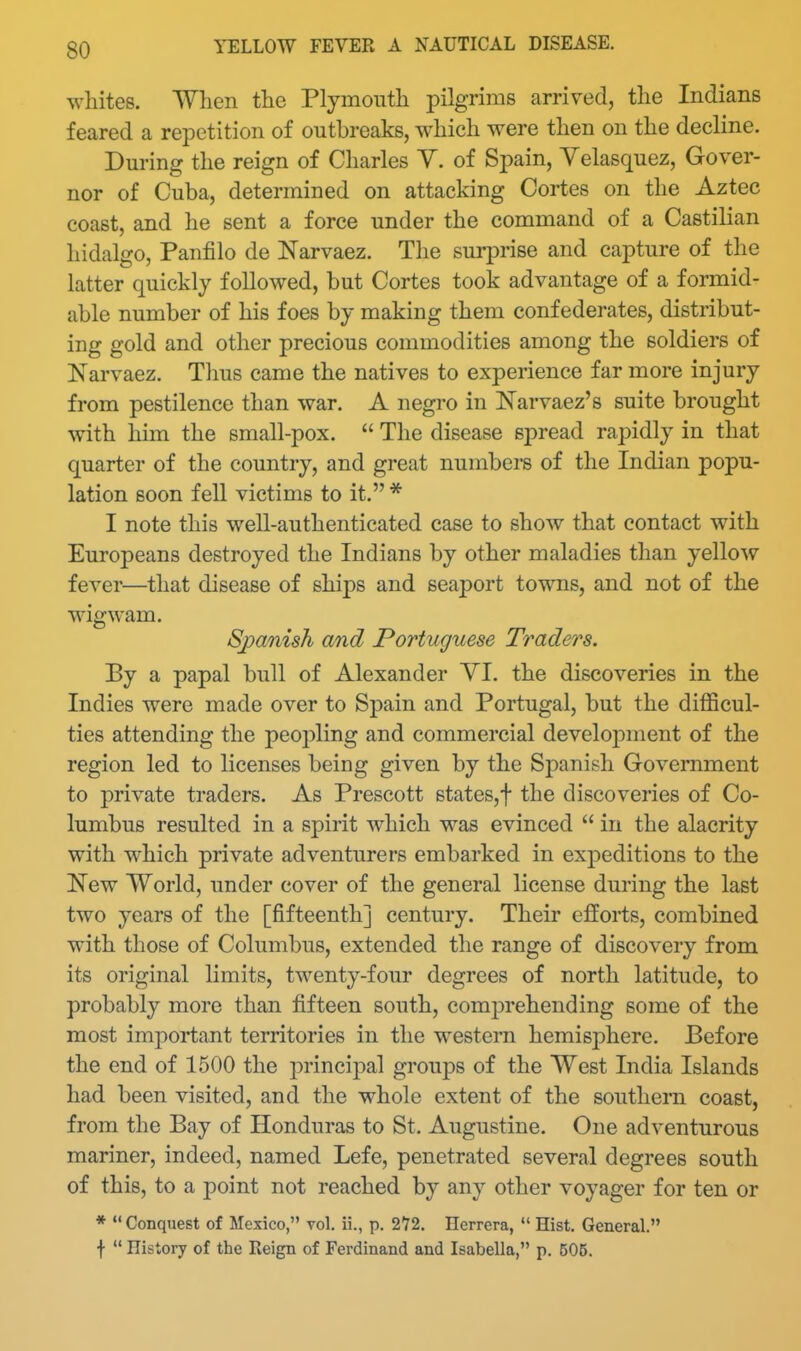 whites. When the Plymouth pilgrims arrived, the Indians feared a repetition of outbreaks, which were then on the decline. During the reign of Charles Y. of Spain, Velasquez, Gover- nor of Cuba, determined on attacking Cortes on the Aztec coast, and he sent a force under the command of a Castilian hidalgo, Panfilo de Narvaez. The surprise and capture of the latter quickly followed, but Cortes took advantage of a formid- able number of his foes by making them confederates, distribut- ing gold and other precious commodities among the soldiers of Narvaez. Thus came the natives to experience far more injury from pestilence than war. A negro in Narvaez's suite brought with him the small-pox.  The disease spread rapidly in that quarter of the country, and great numbers of the Indian popu- lation soon fell victims to it. * I note this well-authenticated case to show that contact with Europeans destroyed the Indians by other maladies than yellow fever—that disease of ships and seaport towns, and not of the wigwam. Sjyanish and Portuguese Traders. By a papal bull of Alexander YI. the discoveries in the Indies were made over to Spain and Portugal, but the difficul- ties attending the peopling and commercial develojDment of the region led to licenses being given by the Spanish Government to private traders. As Prescott states,! the discoveries of Co- lumbus resulted in a spirit which was evinced  in the alacrity with which private adventurers embarked in expeditions to the New TVorld, under cover of the general license during the last two years of the [fifteenth] century. Their efforts, combined with those of Columbus, extended the range of discovery from its original limits, twenty-four degrees of north latitude, to probably more than fifteen south, comprehending some of the most important territories in the western hemisphere. Before the end of 1500 the principal groups of the West India Islands had been visited, and the whole extent of the southern coast, from the Bay of Honduras to St. Augustine. One adventurous mariner, indeed, named Lefe, penetrated several degrees south of this, to a point not reached by any other voyager for ten or * Conquest of Mexico, vol. ii., p. 272. Herrera,  Hist. General. f  History of the Eeign of Ferdinand and Isabella, p. 505.