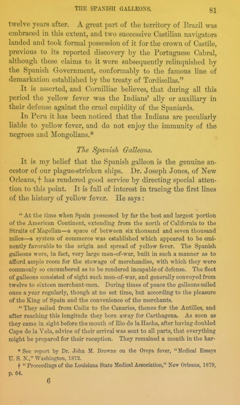 THE SPANISH GALLEONS. twelve years after. A great part of the territory of Brazil was embraced in tins extent, and two successive Castilian navigators landed and took formal possession of it for the crown of Castile, previous to its reported discovery by the Portuguese Cabral, although these claims to it were subsequently relinquished by the Spanish Government, conformably to the famous line of demarkation established by the treaty of Tordisellas. It is asserted, and CornilHac believes, that during all this period the yellow fever was the Indians' ally or auxiliary in their defense against the cruel cupidity of the Spaniards. In Peru it has been noticed that the Indians are peculiarly liable to yellow fever, and do not enjoy the immunity of the negroes and Mongolians.* The Sjpanish Galleons. It is my belief that the Spanish galleon is the genuine an- cestor of our plague-stricken sliips. Dr. Joseph Jones, of New Orleans, f has rendered good service by directing special atten- tion to this point. It is full of interest in tracing the first lines of the history of yellow fever. He says: *' At the time when Spain possessed by far the best and largest portion of the American Continent, extending from the north of California to the Straits of Magellan—a space of between six thousand and seven thousand miles—a system of commerce was established which appeared to be emi- nently favorable to the origin and spread of yellow fever. The Spanish galleons were, in fact, very large men-of-war, built in such a manner as to afford ample room for the stowage of merchandise, with which they were commonly so encumbered as to be rendered incapable of defense. The fleet of galleons consisted of eight such men-of-war, and generally convoyed from twelve to sixteen merchant-men. During times of peace the galleons sailed once a year regularly, though at no set time, but according to the pleasure of the King of Spain and the convenience of the merchants.  They sailed from Cadiz to the Canaries, thence for the Antilles, and after reaching this longitude they bore away for Carthagena. As soon as they came in sight before the mouth of Kio de la Hacha, after having doubled Cape de la Vela, advice of their arrival was sent to all parts, that everything might be prepared for their reception. They remained a month in the har- * See report by Dr. John M. Browne on the Oroya fever, Medical Essays U. S. N., Washintrton, 18'72. f  Proceedings of the Louisiana State Medical Association, New Orleans, 18'79, p. 64. 6