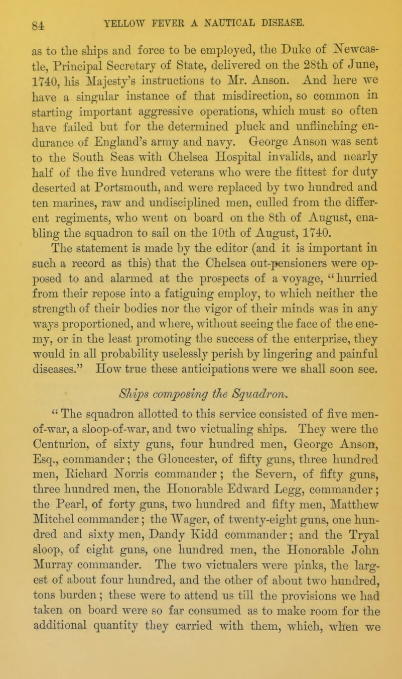 as to the sliips and force to be employed, the Duke of Newcas- tle, Principal Secretary of State, delivered on the 28th of June, 1740, his Majesty's instructions to Mr. Anson. And here we have a singular instance of that misdirection, so common in starting important aggressive operations, which must so often have failed but for the determined pluck and unflinching en- durance of England's army and navy. George Anson was sent to the South Seas with Chelsea Hospital invalids, and nearly half of the five hundred veterans who were the fittest for duty deserted at Portsmouth, and were replaced by two hundred and ten marines, raw and undisciplined men, culled from the differ- ent regiments, who went on board on the 8th of August, ena- bling the squadron to sail on the 10th of August, 1740. The statement is made by the editor (and it is imjDortant in such a record as this) that the Chelsea out-pensioners were op- posed to and alarmed at the prospects of a voyage,  humed from their repose into a fatiguing employ, to which neither the strength of their bodies nor the vigor of their minds was in any ways proportioned, and where, without seeing the face of the ene- my, or in the least promoting the success of the enterj)rise, they would in all probability uselessly perish by lingering and painful diseases. How true these anticipations were we shall soon see. SJiips convposing the Squadron.  The squadron allotted to this service consisted of five men- of-war, a sloop-of-war, and two victualing ships. They were the Centurion, of sixty guns, four hundred men, George Anson, Esq., commander; the Gloucester, of fifty guns, three hundred men, Pichard Norris commander; the Severn, of fifty guns, three hundred men, the Honorable Edward Legg, commander; the Pearl, of forty guns, two hundred and fifty men, Matthew Mitchel commander; the Wager, of twenty-eight guns, one hun- dred and sixty men. Dandy Ividd commander; and the Tryal sloop, of eight guns, one hundred men, the Honorable John Murray commander. The two victualers were pinks, the larg- est of about four hundred, and the other of about two hundred, tons burden ; these were to attend us till the provisions we had taken on board were so far consumed as to make room for the additional quantity they carried with them, which, when we