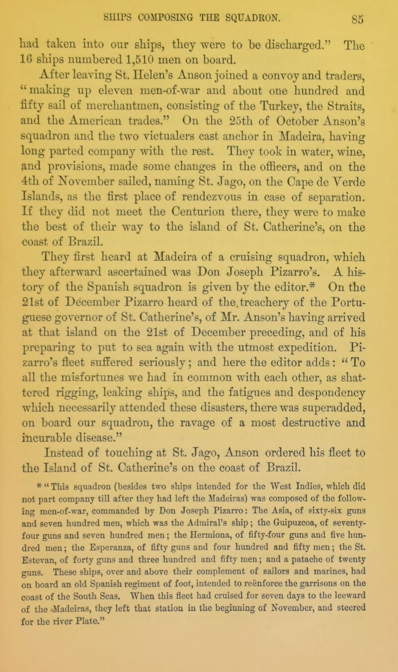 had taken into our sliips, they were to be discharged. The 16 ships numbered 1,510 men on board. After leaving St. Helen's Anson joined a convoy and traders, making up eleven men-of-war and about one hundred and fifty sail of merchantmen, consisting of the Turkey, the Straits, and the American trades. On the 25th of October Anson's squadron and the two victualers cast anchor in Madeira, having long parted company with the rest. They took in water, wine, and provisions, made some changes in the ofiicers, and on the 4th of ISTovember sailed, naming St. Jago, on the Cape de Yerde Islands, as the first place of rendezvous in case of separation. If they did not meet the Centurion there, they were to make the best of their way to the island of St. Catherine's, on the coast of Brazil. They first heard at Madeira of a cruising squadron, which they afterward ascertained was Don Joseph Pizarro's. A his- tory of the Spanish squadron is given by the editor.* On the 21st of December Pizarro heard of the. treachery of the Portu- guese governor of St. Catherine's, of Mr. Anson's having arrived at that island on the 21st of December preceding, and of his preparing to put to sea again with the utmost expedition. Pi- zarro's fleet suffered seriously; and here the editor adds:  To all the misfortunes we had in common with each other, as shat- tered rigging, leaking ships, and the fatigues and despondency which necessarily attended these disasters, there was superadded, on board our squadron, the ravage of a most destructive and incurable disease. Instead of touching at St. Jago, Anson ordered his fleet to the Island of St. Catherine's on the coast of Brazil. *  This squadron (besides two ships intended for the West Indies, which did not part company till after they had left the Sladeiras) was composed of the follow- ing men-of-war, commanded by Don Joseph Pizarro: The Asia, of sixty-six guns and seven hundred men, which was the Admiral's ship; the Guipuzcoa, of seventy- four guns and seven hundred men; the Hermiona, of fifty-four guns and five hun- dred men; the Esperanza, of fifty guns and four hundred and fifty men; the St. Estevan, of forty guns and three hundred and fifty men; and a patache of twenty guns. These ships, over and above their complement of sailors and marines, had on board an old Spanish regiment of foot, intended to reenforce the garrisons on the coast of the South Seas. When this fleet had cruised for seven days to the leeward of the Madeiras, they left that station in the beginning of November, and steered for the river Plate.