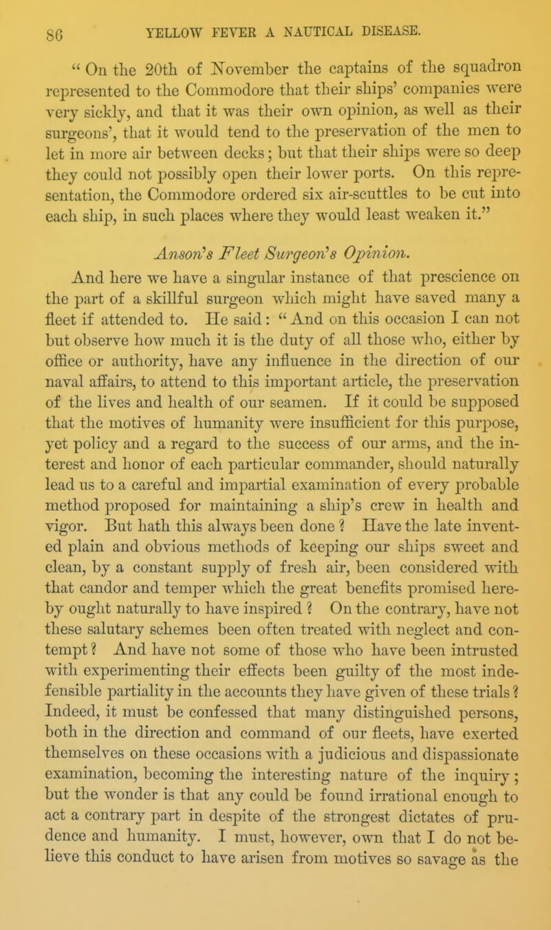  On the 20tli of November the captains of the squadron represented to the Commodore that their ships' companies were very sickly, and that it was their own oj^inion, as well as their surgeons', that it would tend to the preservation of the men to let in more air between decks; but that their ships were so deep they could not possibly open their lower ports. On this rej^re- sentation, the Connnodore ordered six air-scuttles to be cut into each ship, in such places where they would least weaken it. AnsorCs Fleet Surgeon's Op{7iio7i. And here we have a singular instance of that jDrescience on the part of a skillful surgeon which might have saved many a fleet if attended to. He said :  And on this occasion I can not but observe how much it is the duty of all those who, either by office or authority, have any influence in the direction of our naval affairs, to attend to this imj)ortant article, the preservation of the lives and health of our seamen. If it could be supposed that the motives of humanity were insufficient for this pur2:>ose, yet policy and a regard to the success of our arms, and the in- terest and honor of each particular commander, should naturally lead us to a careful and impartial examination of every probable method proposed for maintaining a ship's crew in health and vigor. But hath this always been done ? Have the late invent- ed plain and obvious methods of keeping our shij)s sweet and clean, by a constant supply of fresh air, been considered with that candor and temper which the great benefits promised here- by ought naturally to have ins2Dired ? On the contrary, have not these salutary schemes been often treated with neglect and con- tempt ? And have not some of those who have been intrusted with experimenting their effects been guilty of the most inde- fensible partiality in the accounts they have given of these trials ? Indeed, it must be confessed that many distinguished persons, both in the direction and command of our fleets, have exerted themselves on these occasions with a judicious and dispassionate examination, becoming the interesting nature of the inquiry ; but the wonder is that any could be found irrational enough to act a contrary part in despite of the strongest dictates of pru- dence and humanity. I must, however, own that I do not be- lieve this conduct to have arisen from motives so savage as the