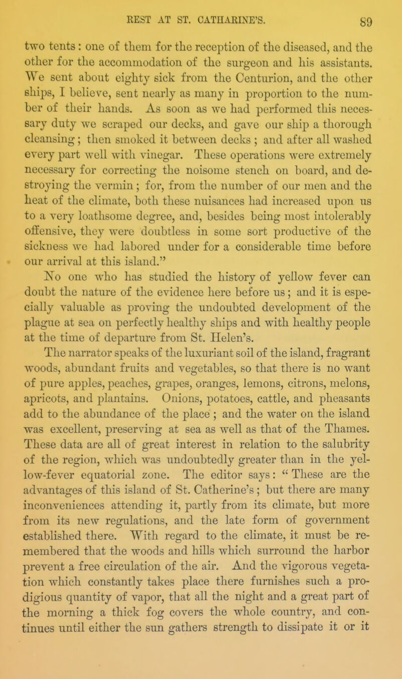 two tents : one of tliem for the reception of tlie diseased, and the other for the accommodation of the surgeon and his assistants. We sent about eighty sick from the Centurion, and the other ships, I believe, sent nearly as many in proportion to the num- ber of their hands. As soon as we had performed this neces- sary duty we scraped our decks, and gave our shi^) a thorough cleansing; then smoked it between decks ; and after all washed every part well with vinegar. These operations were extremely necessary for correcting the noisome stench on board, and de- stroying the vermin; for, from the number of our men and the heat of the climate, both these nuisances had increased upon us to a very loathsome degree, and, besides being most intolerably offensive, they were doubtless in some sort productive of the sickness we had labored under for a considerable time before our arrival at this island. No one who has studied the history of yellow fever can doubt the nature of the evidence here before us; and it is espe- cially valuable as proving the undoubted development of the plague at sea on perfectly healthy ships and with healthy people at the time of departure from St. Helen's. The naiTator speaks of the luxuriant soil of the island, fragrant woods, abundant fruits and vegetables, so that there is no want of pure apples, peaches, grapes, oranges, lemons, citrons, melons, apricots, and plantains. Onions, potatoes, cattle, and pheasants add to the abundance of the place ; and the water on the island was excellent, preserving at sea as well as that of the Thames. These data are all of great interest in relation to the salubrity of the region, which was undoubtedly greater than in the yel- low-fever equatorial zone. The editor says:  These are the advantages of this island of St. Catherine's ; but there are many inconveniences attending it, partly from its climate, but more from its new regulations, and the late form of government established there. With regard to the climate, it must be re- membered that the woods and hills which surround the harbor prevent a free circulation of the air. And the vigorous vegeta- tion which constantly takes place there furnishes such a pro- digious quantity of vapor, that all the night and a great part of the morning a thick fog covers the whole country, and con- tinues until either the sun gathers strength to dissipate it or it