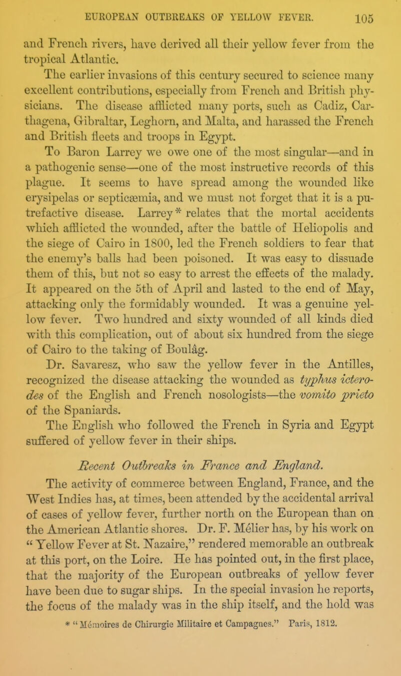 and French rivers, have derived all their yellow fever from the tropical Atlantic. The earlier invasions of this century secured to science many excellent contributions, especially from French and British phy- sicians. The disease aifiicted many ports, such as Cadiz, Car- thagcna, Gibraltar, Leghorn, and Malta, and harassed the French and British fleets and troops in Eg}'3)t. To Baron Larrey we owe one of the most singular—and in a pathogenic sense—one of the most instructive records of this plague. It seems to have spread among the wounded like erysipelas or septicaemia, and we must not forget that it is a pu- trefactive disease. Larrey* relates that the mortal accidents which afflicted the wounded, after the battle of Ileliopolis and the siege of Cairo in 1800, led the French soldiers to fear that the enemy's balls had been poisoned. It was easy to dissuade them of tliis, but not so easy to arrest the effects of the malady. It appeared on the 5th of April and lasted to the end of May, attacking only the formidably wounded. It was a genuine yel- low fever. Two hundred and sixty wounded of all kinds died with this complication, out of about six hundred from the siege of Cairo to the taking of BouUg. Dr. Savaresz, who saw the yellow fever in the Antilles, recognized the disease attacking the wounded as typhus ictero- des of the English and French nosologists—the vomito prieto of the Sj^aniards. The English who followed the French in Syria and Egypt suffered of yellow fever in their ships. Recent Outhrealcs in France and England. The activity of commerce between England, France, and the West Indies has, at times, been attended by the accidental arrival of cases of yellow fever, further north on the European than on the American Atlantic shores. Dr. F. Melier has, by his work on  Yellow Fever at St. N'azaire, rendered memorable an outbreak at this port, on the Loire. He has pointed out, in the first place, that the majority of the European outbreaks of yellow fever have been due to sugar ships. In the special invasion he reports, the focus of the malady was in the ship itself, and the hold was * Memoires de Clururgie Militaire et Campagacs. Paris, 1812.