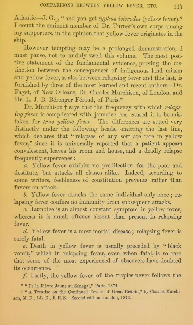 Atlantic—J. G.],  and you get tijj)hus iderodes (}'ellow fever). I count the eminent member of Dr. Turner's own corps among my supporters, in the opinion that yellow fever originates in the ship. However tempting may be a prolonged demonstration, I must pause, not to unduly swell this volume. The most posi- tive statement of the fundamental evidence, proving the dis- tinction between the consequences of indigenous land miasm and yellow fever, as also between relapsing fever and this last, is furnished by three of the most learned and recent authors—Dr. Faget, of New Orleans, Dr. Charles Murchison, of London, and Dr. L. J. B. Berenger Feraud, of Paris.* Dr. Murchison f says tliat the frequency with which relajps- ing fever is complicated with jaundice has caused it to be mis- taken for true yellow fever. The differences are stated very distinctly under the following heads, omitting the last line, which declares that  relapses of any sort are rare in yellow fever, since it is universally reported that a patient appears convalescent, leaves his room and house, and a deadly relapse frequently supervenes : a. Yellow fever exhibits no predilection for the poor and destitute, but attacks all classes alike. Indeed, according to some writers, feebleness of constitution prevents rather than favors an attack. h. Yellow fever attacks the same individual only once; re- lapsing fever confers no immunity from subsequent attacks. c. Jaundice is an almost constant symptom in yellow fever, whereas it is much oftener absent than present in relapsing fever. d. Yellow fever is a most mortal disease ; relapsing fever is rarely fatal. e. Death in yellow fever is usually preceded by black vomit, which in relapsing fever, even when fatal, is so rare that some of the most experienced of observers have doubted its occurrence. f. Lastly, the yellow fever of the tropics never follows the *  De la Fi^vre Jaune au Senegal, Paris, 18*74. f  A Treatise on the Continued Fevers of Great Britain, by Charles Murchi-