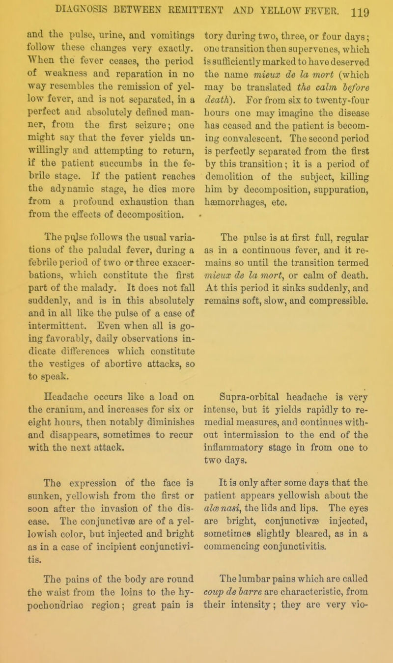 and the pulse, urine, and vomitings follow these cluinges very exactly. When the fever ceases, the period of weakness and reparation in no way resembles the remission of yel- low fever, and is not separated, in a perfect aud absolutely defined man- ner, from the first seizure; one might say that the fever yields un- willingly and attempting to return, if the patient succumbs in the fe- brile stage. If the patient reaches the adynamic stage, he dies more from a profound exhaustion than from the effects of decomposition. The pi^Iso follows the usual varia- tions of the paludal fever, during a febrile period of two or three exacer- bations, which constitute the first part of the malady. It does not fall suddenly, and is in this absolutely and in all like the pulse of a case of intermittent. Even when all is go- ing favorably, daily observations in- dicate differences which constitute the vestiges of abortive attacks, so to speak. Headache occurs like a load on the cranium, and increases for six or eight hours, then notably diminishes and disappears, sometimes to recur with the next attack. The expression of the face is sunken, yellowish from the first or soon after the invasion of the dis- ease. The conjunctivae are of a yel- lowish color, but injected and bright as in a case of incipient conjunctivi- tis. The pains of the body are round the waist from the loins to the hy- pochondriac region; great pain is tory during two, three, or four days; one transition then supervenes, which is suflicicntly marked to have deserved the name mieux de la mort (which may be translated the calm J)efor6 death). For from six to twenty-four hours one may imagine the disease has ceased and the patient is becom- ing convalescent. The second period is perfectly separated from the first by this transition; it is a period of demolition of the subject, killing him by decomposition, suppuration, haemorrhages, etc. The pulse is at first full, regular as in a continuous fever, and it re- mains so until the transition termed mieux de la mort, or calm of death. At this period it sinks suddenly, and remains soft, slow, and compressible. Supra-orbital headache is very intense, but it yields rapidly to re- medial measures, and continues with- out intermission to the end of the inflammatory stage in from one to two days. It is only after some days that the patient appears yellowish about the alcB nasi, the lids and lips. The eyes are bright, conjunctivae injected, sometimes slightly bleared, as in a commencing conjunctivitis. The lumbar pains which are called coup de barre are characteristic, from their intensity; they are very vio-