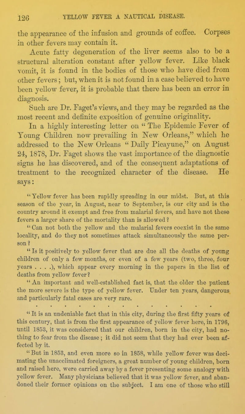 the appearance of the infusion and grounds of coffee. Corpses in other fevers may contain it. Acute fatty degeneration of the liver seems also to be a structural alteration constant after yellow fever. Like black vomit, it is found in the bodies of those who have died from other fevers; but, when it is not found in a case believed to have been yellow fever, it is probable that there has been an error in diagnosis. Such are Dr. Faget's views, and they may be regarded as the most recent and definite exposition of genuine originality. In a highly interesting letter on  The Epidemic Fever of Young Children now prevailing in New Orleans, which he addressed to the 'New Orleans  Daily Picayune, on August 24, 1878, Dr. Faget shows the vast imjDortance of the diagnostic signs he has discovered, and of the consequent adaptations of treatment to the recognized character of the disease. He says:  Yellow fever has been rapidly spreading in our midst. But, at this season of the year, in August, near to September, is our city and is the country around it exempt and free from malarial fevers, and have not these fevers a larger share of the mortality than is allowed ?  Can not both the yellow and the malarial fevers coexist in the same locality, and do they not sometimes attack simultaneously the same per- son ?  Is it positively to yellow fever that are due all the deaths of young children of only a few months, or even of a few years (two, three, four years ....), which appear every morning in the papers in tlie list of deaths from yellow fever?  An important and well-established fact is, that the older the patient the more severe is the type of yellow fever. Under ten years, dangerous and particularly fatal cases are very rare. *' It is an undeniable fact that in this city, during the first fifty years of this century, that is from the first appearance of yellow fever here, in 1796, tmtil 1853, it was considered that our children, born in the city, had no- thing to fear from the disease ; it did not seem that they had ever been af- fected by it. But in 1853, and even more so in 1858, while yellow fever was deci- mating the unacclimated foreigners, a great number of young children, born and raised here, were carried away by a fever presenting some analogy with yellow fever. Many physicians believed that it was yellow fever, and aban- doned their former opinions on the subject. I am one of those who still