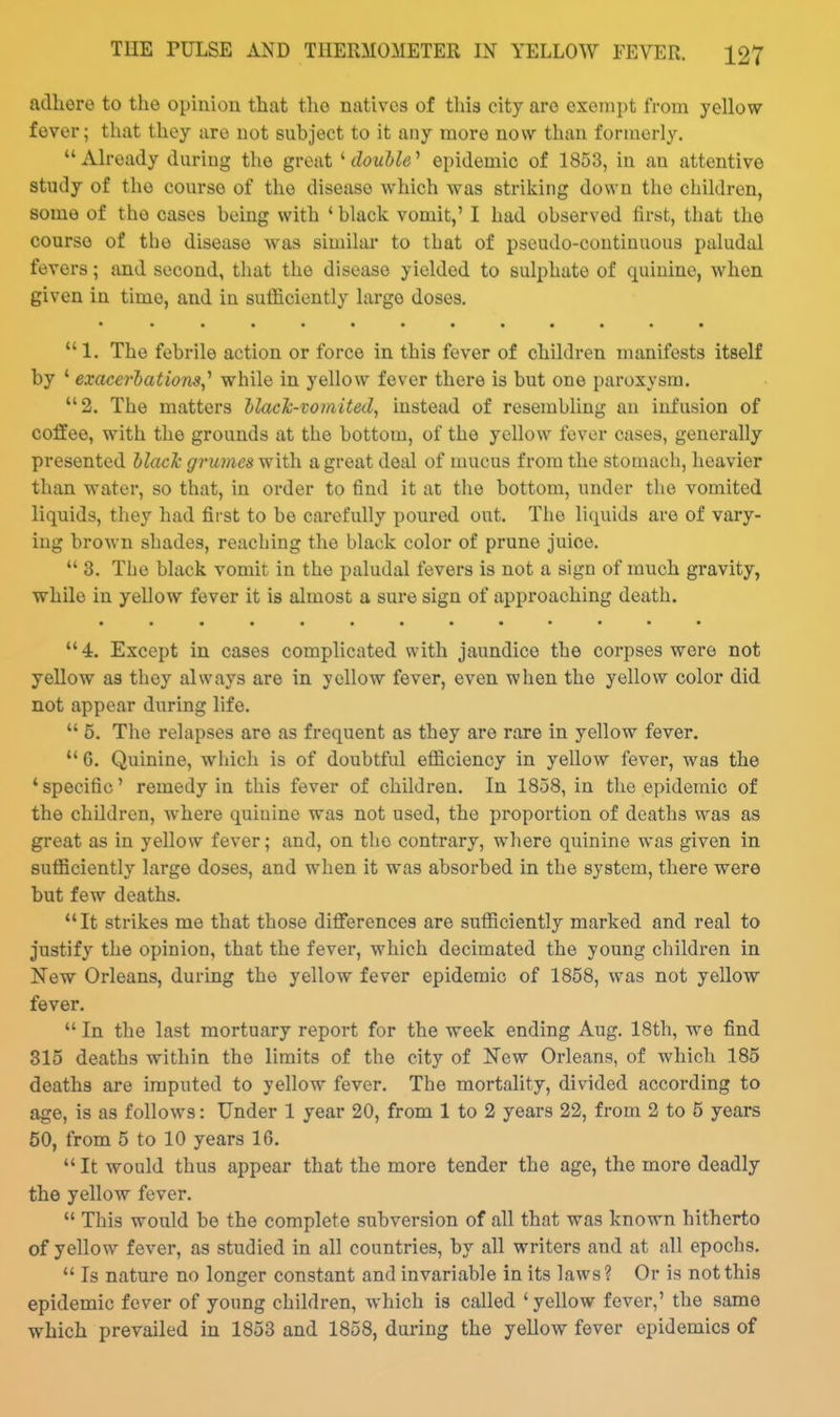 adhere to the opinion that the natives of this city are exempt from yellow fever; that thoy are not subject to it any more now than formerly. Already during the great ^ doubW epidemic of 1853, in an attentive study of the course of the disease which was striking down the children, some of the cases being with ' black vomit,' I had observed first, that the course of the disease was similai* to that of pseudo-continuous paludal fevers; and second, that the disease yielded to sulphate of quinine, when given in time, and in sufficiently large doses.  1. The febrile action or force in this fever of children manifests itself by ' exacerbations,^ while in yellow fever there is but one paroxysm. 2. The matters ilacJc-vomited, instead of resembling an infusion of coffee, with the grounds at the bottom, of the yellow fever cases, generally presented Nack grumes with a great deal of mucus from the stomach, heavier than water, so that, in order to find it at the bottom, under the vomited liquids, they had first to be carefully poured out. The liquids are of vary- ing brown shades, reaching the black color of prune juice.  3. The black vomit in the paludal fevers is not a sign of much gravity, while in yellow fever it is almost a sure sign of approaching death. • • •••••••••••  4. Except in cases complicated with jaundice the corpses were not yellow as they always are in yellow fever, even when the yellow color did not appear during life.  5. The relapses are as frequent as they are rare in yellow fever.  G. Quinine, which is of doubtful efliciency in yellow fever, was the ' specific' remedy in this fever of children. In 1858, in the epidemic of the children, where quiuine was not used, the proportion of deaths was as great as in yellow fever; and, on tlio contrary, where quinine was given in sufficiently large doses, and when it was absorbed in the system, there were but few deaths. It strikes me that those differences are sufficiently marked and real to justify the opinion, that the fever, which decimated the young children in New Orleans, during the yellow fever epidemic of 1858, was not yellow fever.  In the last mortuary report for the week ending Aug. 18th, we find 315 deaths within the limits of the city of New Orleans, of which 185 deaths are imputed to yellow fever. The mortality, divided according to age, is as follows: Under 1 year 20, from 1 to 2 years 22, from 2 to 5 years 50, from 5 to 10 years 10.  It would thus appear that the more tender the age, the more deadly the yellow fever.  This would be the complete subversion of all that was known hitherto of yellow fever, as studied in all countries, by all writers and at all epochs.  Is nature no longer constant and invariable in its laws? Or is not this epidemic fever of young children, which is called 'yellow fever,' the same which prevailed in 1853 and 1858, during the yeUow fever epidemics of