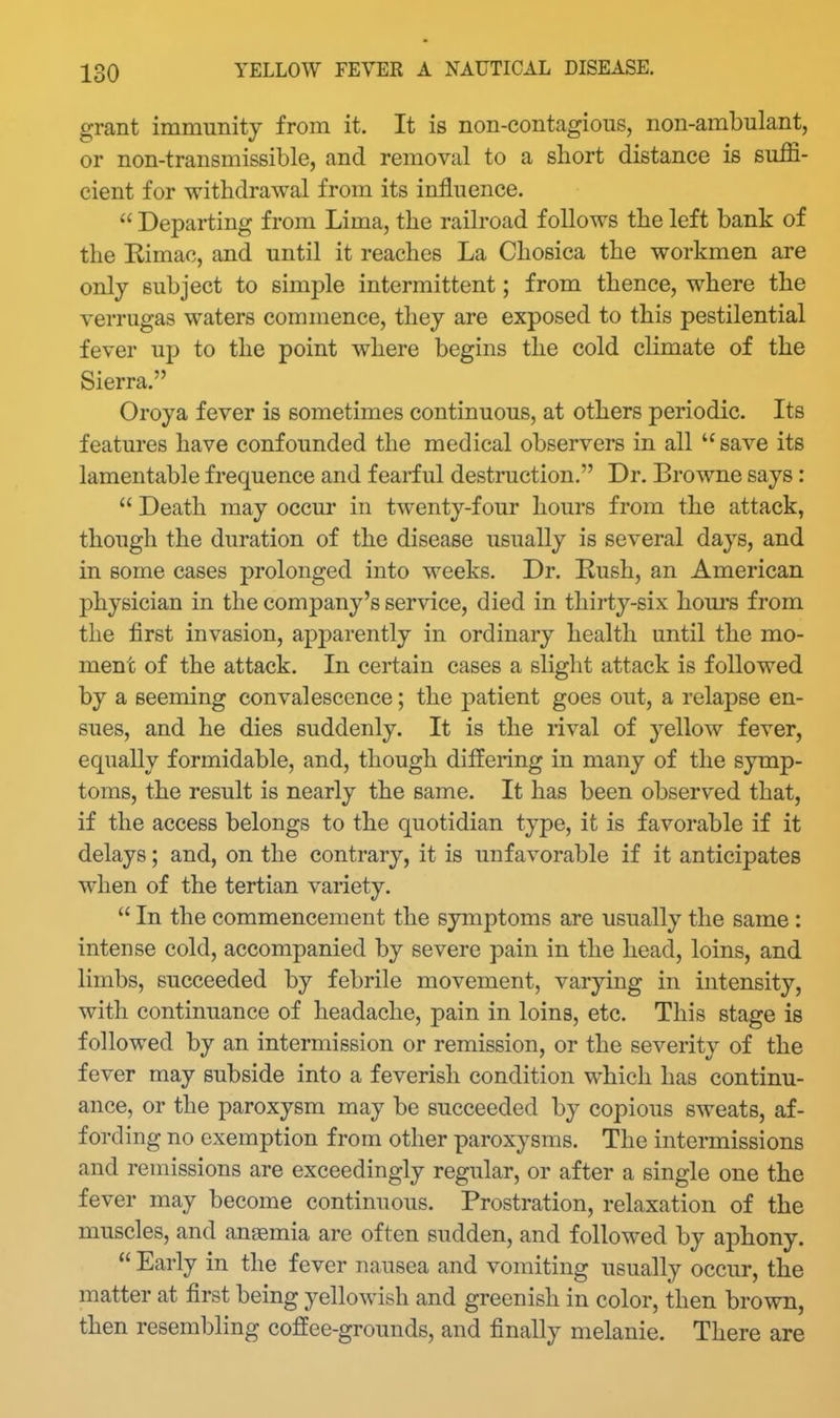 grant immunity from it. It is non-contagious, non-ambulant, or non-transmissible, and removal to a short distance is suffi- cient for withdrawal from its influence.  Departing from Lima, the railroad follows the left bank of the Kimac, and until it reaches La Chosica the workmen are only subject to simple intermittent; from thence, where the verrugas waters commence, they are exposed to this pestilential fever up to the point where begins the cold cHmate of the Sierra. Oroya fever is sometimes continuous, at others periodic. Its features have confounded the medical observers in all save its lamentable frequence and fearful destraction. Dr. Browne says:  Death may occur in twenty-four hours from the attack, though the duration of the disease usually is several days, and in some cases prolonged into weeks. Dr. Rush, an American physician in the company's service, died in thirty-six hom's from the first invasion, apparently in ordinary health until the mo- ment of the attack. In certain cases a slight attack is followed by a seeming convalescence; the patient goes out, a relapse en- sues, and he dies suddenly. It is the rival of yellow fever, equally formidable, and, though differing in many of the symp- toms, the result is nearly the same. It has been observed that, if the access belongs to the quotidian type, it is favorable if it delays; and, on the contrary, it is unfavorable if it anticipates when of the tertian variety.  In the commencement the symptoms are usually the same : intense cold, accompanied by severe pain in the head, loins, and limbs, succeeded by febrile movement, varying in intensity, with continuance of headache, pain in loins, etc. This stage is followed by an intermission or remission, or the severity of the fever may subside into a feverish condition which has continu- ance, or the paroxysm may be succeeded by copious sweats, af- fording no exemption from other paroxysms. The intermissions and remissions are exceedingly regular, or after a single one the fever may become continuous. Prostration, relaxation of the muscles, and ansemia are often sudden, and followed by aphony.  Early in the fever nausea and vomiting usually occur, the matter at first being yellowish and greenish in color, then brown, then resembling coffee-grounds, and finally melanie. There are