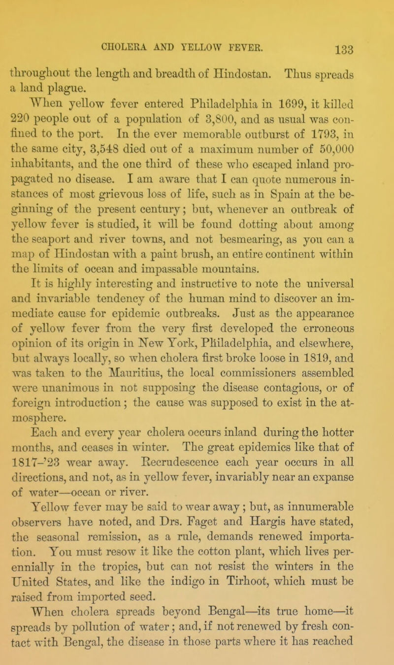 tliroughout tlie length and breadth of Ilindostan. Thus spreads a kind plague. When yellow fever entered Philadelphia in 1699, it killed 220 people out of a population of 3,800, and as usual was con- lined to the port. In the ever memorable outburst of 1793, in the same city, 3,548 died out of a maximum number of 50,000 inhabitants, and the one third of these who escaped inland pro- pagated no disease. I am aware that I can quote numerous in- stances of most grievous loss of life, such as in Spain at the be- ginning of the present century; but, whenever an outbreak of yellow fever is studied, it will be found dotting about among the seaport and river towns, and not besmearing, as you can a map of Ilindostan with a paint brush, an entire continent within the limits of ocean and impassable mountains. It is highly interesting and instructive to note the universal and invariable tendency of the human mind to discover an im- mediate cause for epidemic outbreaks. Just as the appearance of yellow fever from the very first developed the erroneous opinion of its origin in Kew York, Philadelphia, and elsewhere, but always locally, so when cholera first broke loose in 1819, and was taken to tlie Mauritius, the local commissioners assembled were unanimous in not supposing the disease contagious, or of foreign introduction ; the cause was supposed to exist in the at- mosphere. Each and every year cholera occurs inland during the hotter months, and ceases in winter. The great epidemics like that of 1817-23 wear away. Pecrudescence each year occurs in all directions, and not, as in yellow fever, invariably near an expanse of water—ocean or river. Yellow fever may be said to wear away; but, as innumerable observers have noted, and Drs. Paget and Hargis have stated, the seasonal remission, as a rule, demands renewed importa- tion. You must resow it like the cotton plant, which lives per- ennially in the tropics, but can not resist the winters in the United States, and like the indigo in Tirhoot, which must be raised from imported seed. When cholera spreads beyond Bengal—its trae home—it spreads by pollution of water; and, if not renewed by fresh con- tact with Bengal, the disease in those parts where it has reached