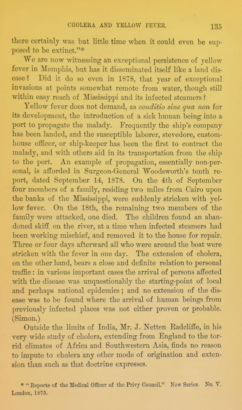 there certainly was but little time wlien it could even be sup- posed to be extinct.* We are now witnessing an exceptional persistence of yellow fever in Mcmpliis, but has it disseminated itself like a land dis- ease? Did it do so even in 1878, tliat year of exceptional invasions at points somewhat remote from water, though still within easy reach of Mississippi and its infected steamers ? Yellow fever does not demand, as conditio sine qua non for its development, the introduction of a sick human being into a port to propagate the malady. Frequently the ship's company has been landed, and the susceptible laborer, stevedore, custom- house officer, or ship-keeper has been the first to contract the malady, and with others aid in its transportation from the ship to the port. An example of propagation, essentially non-per- sonal, is afforded in Surgeon-General Woodsworth's tenth re- port, dated September 14, 1878. On the 4th of September four members of a family, residing two miles from Cairo upon the banks of the Mississippi, were suddenly stricken with yel- low fever. On the 18th, the remaining two members of the family were attacked, one died. The children found an aban- doned skifE on the river, at a time when infected steamers had been working mischief, and removed it to the house for repair. Three or four days afterward all who were around the boat were stricken with the fever in one day. The extension of cholera, on the other hand, bears a close and definite relation to personal traffic : in various important cases the arrival of persons affected wdth the disease was unquestionably the starting-point of local and perhaps national epidemics; and no extension of the dis- ease was to be found where the arrival of human beings from previously infected places was not either proven or probable. (Simon.) Outside the limits of India, Mr. J. ISTetten Eadcliffe, in his very wide study of cholera, extending from England to the tor- rid climates of Africa and Southwestern Asia, finds no reason to impute to cholera any other mode of origination and exten- sion than such as that doctrine expresses. *  Reports of the Medical OfiScer of the Privy Council. Now Series. No. V. London, 1875.