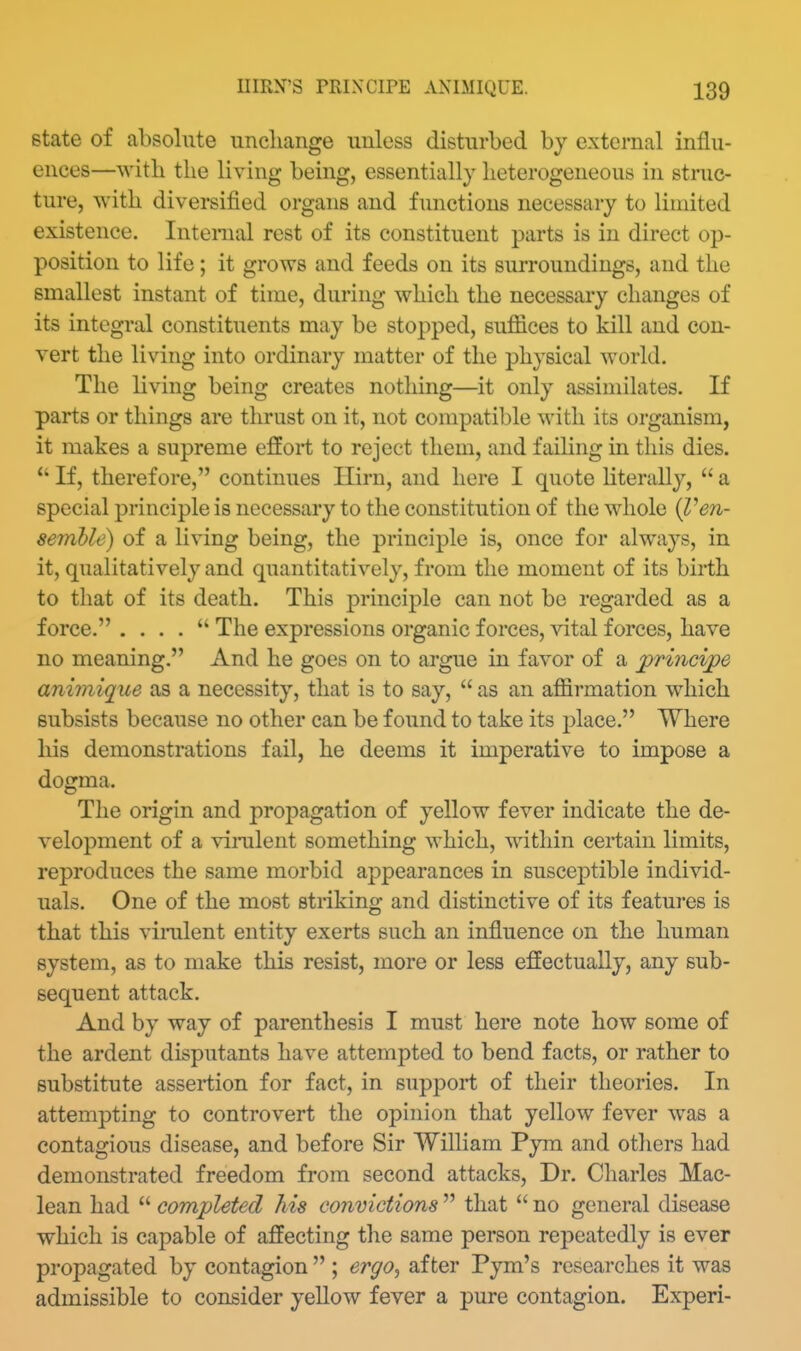 state of absolute iincliange unless disturbed by external influ- ences—with the living being, essentially heterogeneous in struc- ture, with diversified organs and functions necessary to limited existence. Internal rest of its constituent parts is in direct op- position to life; it grows and feeds on its surroundings, and the smallest instant of time, during which the necessary changes of its integral constituents may be stopped, suffices to kill and con- vert the living into ordinary matter of the physical world. The living being creates nothing—it only assimilates. If parts or things are thrust on it, not compatible with its organism, it makes a supreme effort to reject them, and failing in this dies.  If, therefore, continues Ilirn, and here I quote literally,  a special principle is necessary to the constitution of the whole {l^en- semhle) of a living being, the principle is, once for always, in it, qualitatively and quantitatively, from the moment of its birth to that of its death. This principle can not be regarded as a force. . . . .  The expressions organic forces, vital forces, have no meaning. And he goes on to argue in favor of a princijpe animique as a necessity, that is to say,  as an affirmation which subsists because no other can be found to take its place. Where his demonstrations fail, he deems it imperative to impose a dogma. The origin and propagation of yellow fever indicate the de- velopment of a vinilent something which, within certain limits, reproduces the same morbid appearances in susceptible individ- uals. One of the most striking and distinctive of its features is that this vinilent entity exerts such an influence on the human system, as to make this resist, more or less effectually, any sub- sequent attack. And by way of parenthesis I must here note how some of the ardent disputants have attempted to bend facts, or rather to substitute assertion for fact, in support of their theories. In attempting to controvert the opinion that yellow fever was a contagious disease, and before Sir William Pyra and others had demonstrated freedom from second attacks. Dr. Cliarles Mac- lean had  completed his convictions  that  no general disease which is capable of affecting the same person rejDeatedly is ever propagated by contagion  ; ergo^ after Pym's researches it was admissible to consider yellow fever a pure contagion. Experi-