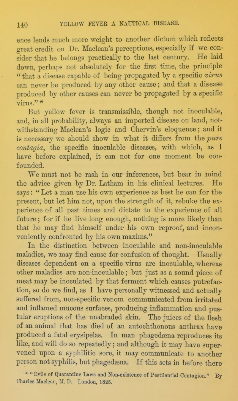 ence lends much more weight to another dictum which reflects great credit on Dr. Maclean's perceptions, especially if we con- sider that he belongs practically to the last century. He laid down, perhaps not absolutely for the first time, the principle  that a disease capable of being propagated by a specific mrus can never be produced by any other cause; and that a disease produced by other causes can never be propagated by a specific virus. * But yellow fever is transmissible, though not inoculable, and, in all probabiMty, always an imported disease on land, not- withstanding Maclean's logic and Chervin's eloquence; and it is necessary we should show in what it differs from ih.Q^ure contagia, the specific inoculable diseases, with which, as I have before explained, it can not for one moment be con- founded. We must not be rash in our inferences, but bear in mind the advice given by Dr. Latham in his clinical lectures. He says:  Let a man use his own experience as best he can for the present, but let him not, upon the strength of it, rebuke the ex- perience of all past times and dictate to the experience of all future; for if he live long enough, nothing is more likely than that he may find himseK under his own reproof, and incon- veniently confronted by his own maxims. In the distinction between inoculable and non-inoculable maladies, we may find cause for confusion of thought. Usually diseases dependent on a specific virus are inoculable, whereas other maladies are non-inoculable ; but just as a sound piece of meat may be inoculated by that ferment which causes putrefac- tion, so do we find, as I have personally witnessed and actually suffered from, non-specific venom communicated from irritated and inflamed mucous surfaces, producing inflammation and pus- tular eruptions of the unabraded skin. Tlie juices of the flesh of an animal that has died of an autochthonous anthrax have produced a fatal erysipelas. In man phagedena reproduces its like, and will do so repeatedly ; and although it may have super- vened upon a syphilitic sore, it may communicate to another person not syphilis, but phagedagna. If this sets in before there *  Evils of Quarantine Laws and Non-existence of Pestilential Contagion. By Charles Maclean, M. D. London, 1825.
