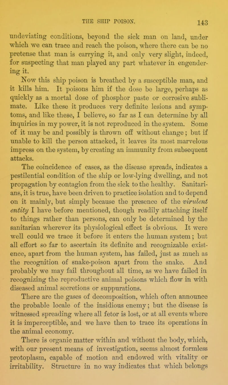 THE SHIP POISON. undeviating conditions, beyond tlie sick man on land, under which we can trace and reach the poison, where there can be no pretense that man is carrying it, and only very slight, indeed, for suspecting that man played any part whatever in engender- ing it. Now this ship poison is breathed by a susceptible man, and it kills him. It poisons him if the dose be large, perhaps as quickly as a mortal dose of phosphor paste or corrosive subH- mate. Like these it produces very definite lesions and symp- toms, and like these, I believe, so far as I can determine by all inquiries in my power, it is not reproduced in the system. Some of it may be and possibly is thrown off without change; but if unable to kill the person attacked, it leaves its most marvelous impress on the system, by creating an immunity from subsequent attacks. The coincidence of cases, as the disease spreads, indicates a pestilential condition of the ship or low-lying dwelling, and not propagation by contagion from the sick to the healthy. Sanitari- ans, it is true, have been driven to practice isolation and to depend on it mainly, but simply because the presence of the virulent entity I have before mentioned, though readily attaching itself to things rather than persons, can only be determined by the sanitarian wherever its physiological effect is obvious. It were well could we trace it before it enters the human system; but all effort so far to ascertain its definite and recognizable exist- ence, apart from the human system, has failed, just as much as the recognition of snake-poison apart from the snake. And probably we may fail throughout all time, as we have failed in recognizing the reproductive animal poisons which flow in with diseased animal secretions or suppurations. There are the gases of decomposition, which often announce the probable locale of the insidious enemy; but the disease is witnessed spreading where all fetor is lost, or at all events where it is imperceptible, and we have then to trace its operations in the animal economy. There is organic matter within and without the body, which, with our present means of investigation, seems almost formless protoplasm, capable of motion and endowed with vitality or irritability. Structure in no way indicates that which belongs
