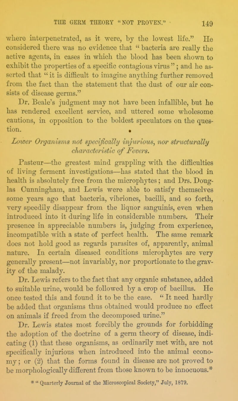where interpenetrated, as it were, by the lowest life. He considered there was no evidence that  bacteria are really the active agents, in cases in which the blood has been shown to exhibit the properties of a specilic contagious virus ; and he as- serted that  it is difficult to imagine anything further removed from the fact than the statement that the dust of our air con- sists of disease germs. Dr. Bcale's judgment may not have been infallible, but he has rendered excellent service, and uttered some wholesome cautions, in opposition to the boldest speculators on the ques- tion. • Lower Organisms not specifically mju7nous, nor structurally characteristic of Fevers. Pasteur—the greatest mind grappling with the difficulties of living ferment investigations—has stated that the blood in health is absolutely free from the microphytes; and Drs. Doug- las Cunningham, and Lewis were able to satisfy themselves some years ago that bacteria, vibriones, bacilli, and so forth, very speedily disappear from the liquor sanguinis, even when introduced into it during life in considerable numbers. Their presence in appreciable numbers is, judging from experience, incompatible with a state of perfect health. The same remark does not hold good as regards parasites of, apparently, animal nature. In certain diseased conditions microphytes are very generally present—not invariably, nor proportionate to the grav- ity of the malady. Dr. Lewis refers to the fact that any organic substance, added to suitable urine, would be followed by a crop of bacillus. He once tested this and found it to be the case.  It need hardly be added that organisms thus obtained would produce no effect on animals if freed from the decomposed urine. Dr. Lewis states most forcibly the grounds for forbidding the adoption of the doctrine of a germ theory of disease, indi- cating (1) that these organisms, as ordinarily met with, are not specifically injurious when introduced into the animal econo- my ; or (2) that the forms found in disease are not proved to be morphologically different from those known to be innocuous.* *  Quarterly Journal of the Microscopical Society, July, 1879.