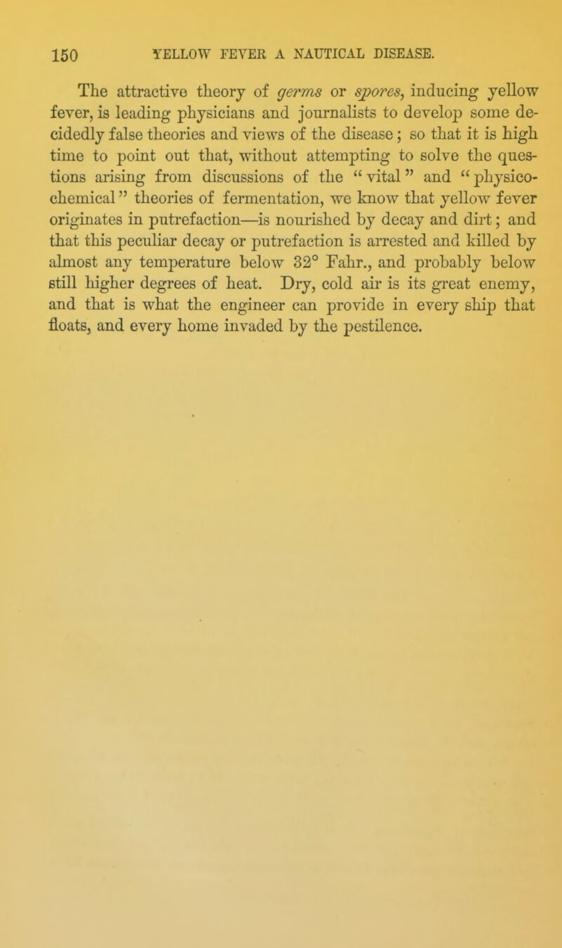 The attractive theory of germs or sjpores, inducing yellow fever, is leading physicians and journalists to develo}) some de- cidedly false theories and views of the disease; so that it is high time to point out that, without attempting to solve the ques- tions arising from discussions of the  vital and  physico- chemical  theories of fermentation, we know that yellow fever originates in putrefaction—is nourished by decay and dirt; and that this peculiar decay or putrefaction is aiTested and killed by almost any temjDerature below 32° Fahr., and probably below still higher degrees of heat. Dry, cold air is its great enemy, and that is what the engineer can provide in every ship that floats, and every home invaded by the pestilence.