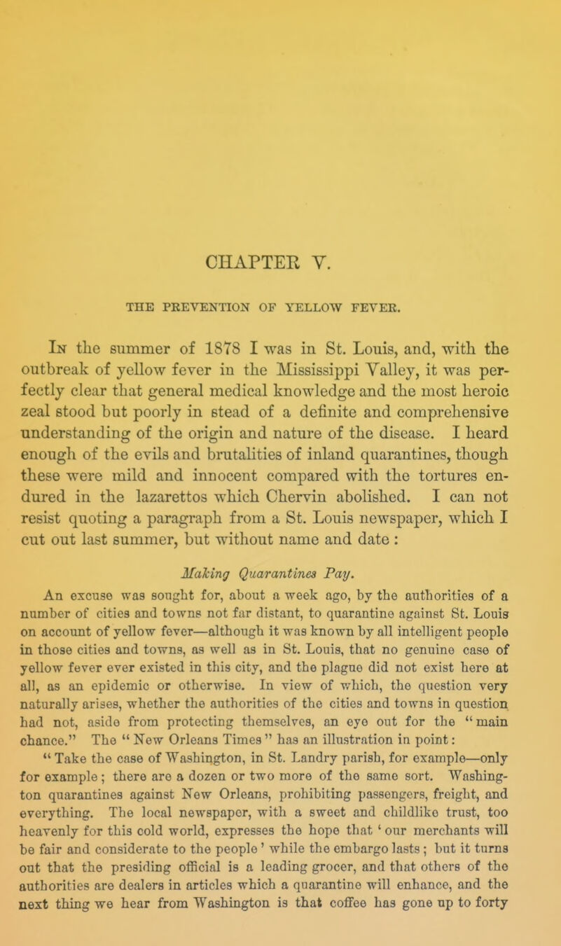 CHAPTER V. THE PREVENTION OF YELLOW FEYEE. In the summer of 1878 I was in St. Louis, and, with the outbreak of yellow fever in the Mississippi Yalley, it was per- fectly clear that general medical knowledge and the most heroic zeal stood but poorly in stead of a definite and comprehensive understanding of the origin and nature of the disease. I heard enough of the evils and brutalities of inland quarantines, though these were mild and innocent compared with the tortures en- dured in the lazarettos which Chervin abolished. I can not resist quoting a paragraph from a St. Louis newspaper, which I cut out last summer, but without name and date: Maying Quarantines Pay. An excuse was sought for, about a week ago, by the authorities of a number of cities and towns not far distant, to quarantine against St. Louis on account of yellow fever—although it was known by all intelligent people in those cities and towns, as well as in St. Louis, that no genuine case of yellow fever ever existed in this city, and the plague did not exist here at all, as an epidemic or otherwise- In view of which, the question very naturally arises, whether the authorities of the cities and towns in question had not, aside from protecting themselves, an eye out for the  main chance, The  New Orleans Times  has an illustration in point: *' Take the case of Washington, in St. Landry parish, for example—only for example ; there are a dozen or two more of the same sort. Washing- ton quarantines against New Orleans, prohibiting passengers, freight, and everything. The local newspaper, with a sweet and childlike trust, too heavenly for this cold world, expresses the hope that ' our merchants will be fair and considerate to the people' while the embargo lasts; but it turns out that the presiding official is a leading grocer, and that others of the authorities are dealers in articles which a quarantine will enhance, and the next thing we hear from Washington is that co£Fee has gone up to forty