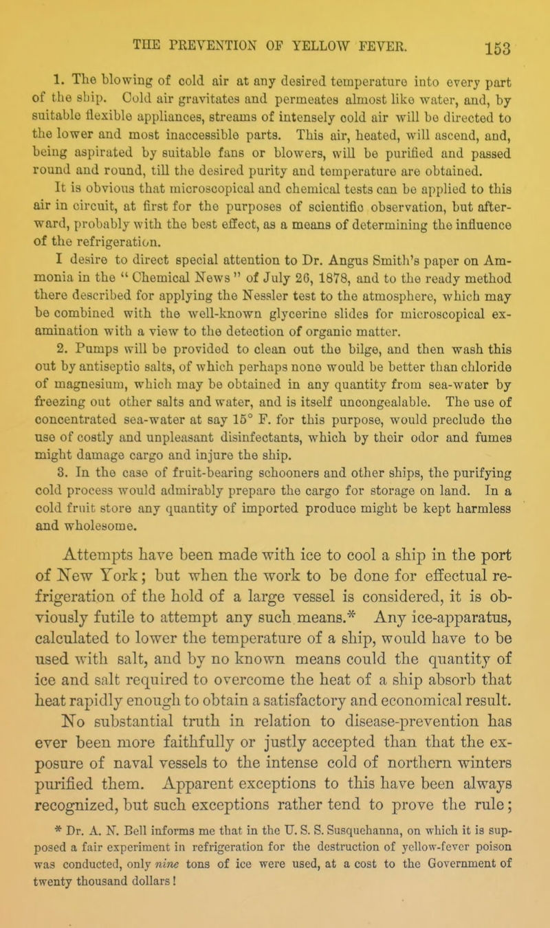THE PREVENTION OF YELLOW FEVER. 1. The blowing of cold air at any desired temperature into every part of the ship. Cold air gravitates and permeates almost like v?-ater, and, by suitable flexible appliances, streams of intensely cold air will bo directed to the lower and most inaccessible parts. This air, heated, will ascend, and, being aspirated by suitable fans or blowers, will be purified and passed round and round, liU the desired purity and temperature are obtained. It is obvious that microscopical and chemical tests can be applied to this air in circuit, at first for the purposes of scientific observation, but after- ward, probably with the best effect, as a means of determining the influence of the refrigeration. I desire to direct special attention to Dr. Angus Smith's paper on Am- monia in the  Chemical News  of July 26, 1878, and to the ready method there described for applying the Nessler test to the atmosphere, which may be combined with the well-known glycerine slides for microscopical ex- amination with a view to the detection of organic matter. 2, Pumps will be provided to clean out the bilge, and then wash this out by antiseptic salts, of which perhaps none would be better than chloride of magnesium, which may be obtained in any quantity from sea-water by fi'eezing out other salts and water, and is itself unoongealable. The use of concentrated sea-water at say 15° F. for this purpose, would preclude the use of costly and unpleasant disinfectants, which by their odor and fumes might damage cargo and injure the ship. 8. In the case of fruit-bearing schooners and other ships, the purifying cold process would admirably prepare the cargo for storage on land. In a cold fruit store any quantity of imported produce might be kept harmless and wholesome. Attempts have been made with ice to cool a ship in the port of New York; but when the work to be done for effectual re- frigeration of the hold of a large vessel is considered, it is ob- viously futile to attempt any such means.* Any ice-apparatus, calculated to lower the temperature of a ship, would have to be used with salt, and by no known means could the quantity of ice and salt required to overcome the heat of a ship absorb that heat rapidly enough to obtain a satisfactory and economical result. No substantial truth in relation to disease-prevention has ever been more faithfully or justly accepted than that the ex- posure of naval vessels to the intense cold of northern winters purified them. Apparent exceptions to this have been always recognized, but such exceptions rather tend to prove the rule; * Dr. A. N. Bell informs me that in the U. S. S. Susquehanna, on which it is sup- posed a fair experiment in refrigeration for the desti'uction of yellow-fever poison was conducted, only nine tons of ice were used, at a cost to the Government of twenty thousand dollars!