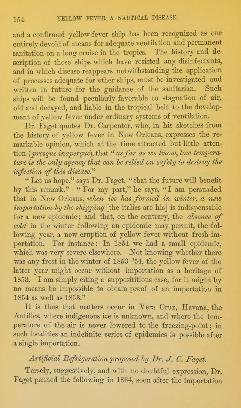 and a confirmed yellow-fever ship has been recognized as one entirely devoid of means for adequate ventilation and permanent sanitation on a long cruise in the tropics. The history and de- scription of those ships wliich have resisted any disinfectants, and in which disease reappears notwithstanding the application of processes adequate for other ships, must be investigated and written in future for the guidance of the sanitarian. Such ships will be found peculiarly favorable to stagnation of air, old and decayed, and liable in the tropical belt to the develop- ment of yellow fever under ordinary systems of ventilation. Dr. Faget quotes Dr. Carpenter, who, in his sketches from the history of yellow fever in l^ew Orleans, expresses the re- markable opinion, which at the time attracted but little atten- tion {jyresque inapergue), that  as far as we know, low terrvperor ture is the only agency that can le relied on safely to destroy the infection of this diseased  Let us hope, says Dr. Faget,  that the future will benefit by this remark.  For my part, he says,  I am persuaded that in New Orleans, when ice has formed in winter, a new importation hj the shipping [the italics are his] is indispensable for a new epidemic; and that, on the contrary, the absence of cold in the winter following an epidemic may permit, the fol- lowing year, a new eruption of yellow fever without fresh im- portation. For instance: In 1854 we had a small epidemic, which was very severe elsewhere. Not knowing whether there was any frost in the winter of 1853-'54, the yellow fever of the latter year might occur without importation as a heritage of 1853. I am simply citing a supposititious case, for it might by no means be impossible to obtain proof of an imj)ortation in 1854 as well as 1853. It is thus that matters occur in Yera Cruz, Havana, the Antilles, where indigenous ice is unknown, and where the tem- perature of the air is never lowered to the freezing-point; in such localities an indefinite series of epidemics is possible after a single importation. Artificial Refrigeration proposed hj Dr. J. C. Faget. Tersely, suggestively, and with no doubtful expression, Dr. Faget penned the following in 1864, soon after the importation