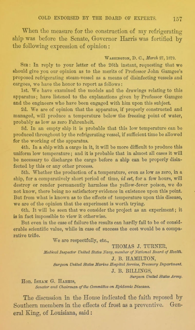 When tlio measure for the construction of my refrigerating ship was before the Senate, Governor Harris was fortified by the following expression of opinion: Washington, D. C, March 27,1879. Sib : In reply to your letter of the 26th instant, requesting that we should give you our opinion as to the merits of Professor John Gamgeo's proposed refrigerating steam-vessel as a means of disinfecting vessels and cargoes, we have the honor to report as follows: 1st. We have examined the models and the drawings relating to this apparatus; have listened to the explanations given by Professor Gamgee and the engineers who have been engaged with him upon this subject. 2d. We are of opinion that the apparatias, if properly constructed and managed, will produce a temperature below the freezing point of water, probably as low as zero Fahrenheit. 3d. In an empty ship it is probable that this low temperature can be produced throughout by the refrigerating vessel, if sufficient time be allowed for the working of the apparatus. 4th. In a ship with a cargo in it, it will be more difficult to produce this uniform low temperature; and it is probable that in almost all cases it will be necessary to discharge the cargo before a ship can be properly disin- fected by this or any other process. 5th. Whether the production of a temperature, even as low as zero, in a ship, for a comparatively short period of time, id est, for a few hours, will destroy or render permanently harmless the yellow-fever poison, we do not know, there being no satisfactory evidence in existence upon this point. But from what is known as to the effects of temperature upon this disease, we are of the opinion that the experiment is worth trying. 6th. It will be seen that we consider the project as an experiment; it is in fact impossible to view it otherwise. But even in the case of failure the results can hardly fail to be of consid- erable scientific value, while in case of success the cost would be a compa- rative trifle. We are respectfully, etc., THOMAS J. TURNER, Medical Inspector United States I^avy, member of National Board of Health. J. B. HAMILTON, Surgeon United States Marine Hospital Service, Treasury Department. J. B. BILLINGS, Surgeon United States Army. Hon. IsHAM G. Haebts, Senator and Chairman of the Committee on Epidemic Diseases. The discussion in the House indicated the faith reposed by Southern members in the effects of frost as a preventive. Gen- eral King, of Louisiana, said: