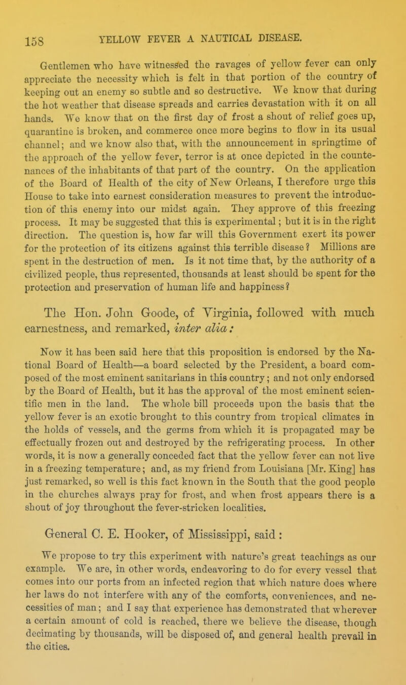 Gentlemen who have witnessed the ravages of yellow fever can only appreciate the necessity which is felt in that portion of the country of keeping out an enemy so subtle and so destructive. We know that during the hot weather that disease spreads and carries devastation with it on all hands. We know that on the first day of frost a shout of relief goes up, quarantine is broken, and commerce once more begins to flow in its usual channel; and we know also that, with the announcement in springtime of the approach of the yellow fever, terror is at once depicted in the counte- nances of the inhabitants of that part of the country. On the application of the Board of Health of the city of New Orleans, I therefore urge this House to take into earnest consideration measures to prevent the introduc- tion of this enemy into our midst again. They approve of this freezing process. It may be suggested that this is experimental; but it is in the right direction. The question is, how far will this Government exert its power for the protection of its citizens against this terrible disease ? Millions are spent in the destruction of men. Is it not time that, by the authority of a civilized people, thus represented, thousands at least should be spent for the protection and preservation of human life and happiness? The Hon. Jolin Goode, of Yirginia, followed with much earnestness, and remarked, inter alia : Now it has been said here that this proposition is endorsed by the Na- tional Board of Health—a board selected by the President, a board com- posed of the most eminent sanitarians in this country; and not only endorsed by the Board of Health, but it has the approval of the most eminent scien- tific men in the land. The whole bill proceeds upon the basis that the yellow fever is an exotic brought to this country from tropical climates in the holds of vessels, and the germs from which it is propagated may be effectually frozen out and destroyed by the refrigerating process. In other words, it is now a generally conceded fact that the yellow fever can not live in a freezing temperature; and, as my friend from Louisiana [Mr. King] has just remarked, so well is this fact known in the South that the good people in the churches always pray for frost, and when frost appears there is a shout of joy throughout the fever-stricken localities. General C. E. Hooker, of Mississippi, said : We propose to try this experiment with nature's great teachings as our example. We are, in other words, endeavoring to do for every vessel that comes into our ports from an infected region that which nature does where her laws do not interfere with any of the comforts, conveniences, and ne- cessities of man; and I say that experience has demonstrated that wherever a certain amount of cold is reached, there we believe the disease, though decimating by thousands, will be disposed of, and general health prevail in the cities.