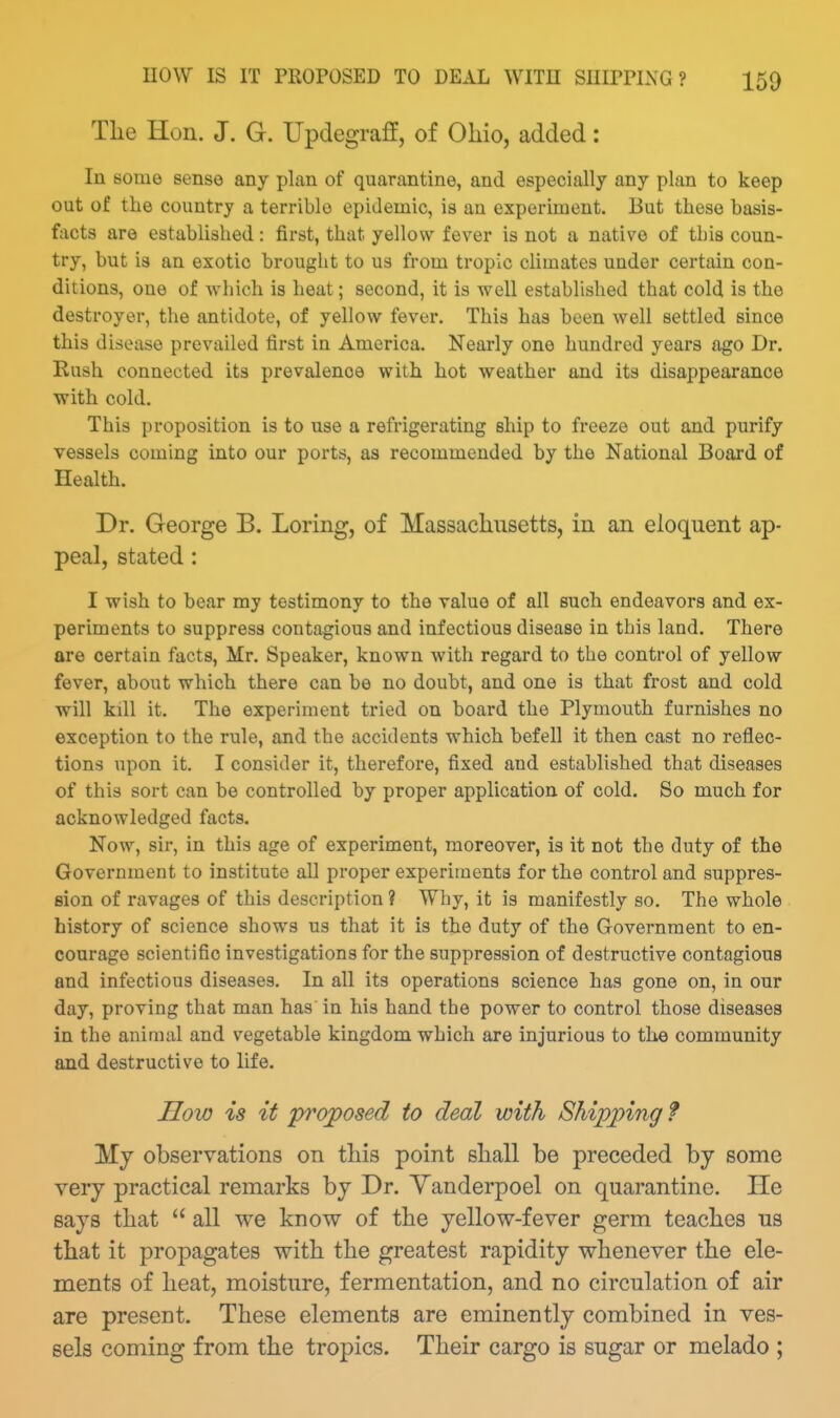Tlie Hon. J. G. Updegraff, of Oliio, added: In some sense any plan of quarantine, and especially any plan to keep out of the country a terrible epidemic, is an experiment. But these basis- facts are established: first, that yellow fever is not a native of this coun- try, but is an exotic brought to us from tropic climates under certain con- ditions, one of which is heat; second, it is well established that cold is the destroyer, the antidote, of yellow fever. This has been well settled since this disease prevailed first in America. Nearly one hundred years ago Dr. Kush connected its prevalence with hot weather and its disappearance with cold. This proposition is to use a refrigerating ship to freeze out and purify vessels coming into our ports, as recommended by the National Board of Health. Dr. George B. Loring, of Massachusetts, in an eloquent ap- peal, stated : I wish to bear my testimony to the value of all such endeavors and ex- periments to suppress contagious and infectious disease in this land. There are certain facts, Mr. Speaker, known with regard to the control of yellow fever, about which there can be no doubt, and one is that frost and cold will kill it. The experiment tried on board the Plymouth furnishes no exception to the rule, and the accidents which befell it then cast no reflec- tions upon it. I consider it, therefore, fixed and established that diseases of this sort can be controlled by proper application of cold. So much for acknowledged facts. Now, sir, in this age of experiment, moreover, is it not the duty of the Government to institute all proper experiments for the control and suppres- sion of ravages of this description ? Why, it is manifestly so. The whole history of science shows us that it is the duty of the Government to en- courage scientific investigations for the suppression of destructive contagious and infectious diseases. In all its operations science has gone on, in our day, proving that man has in his hand the power to control those diseases in the animal and vegetable kingdom which are injurious to the community and destructive to life. How is it proposed to deal with Shipping ? Mj observations on this point shall be preceded by some very practical remarks by Dr. Yanderpoel on quarantine. He says that  all we know of the yellow-fever germ teaches us that it propagates with the greatest rapidity whenever the ele- ments of heat, moisture, fermentation, and no circulation of air are present. These elements are eminently combined in ves- sels coming from the tropics. Their cargo is sugar or melado ;