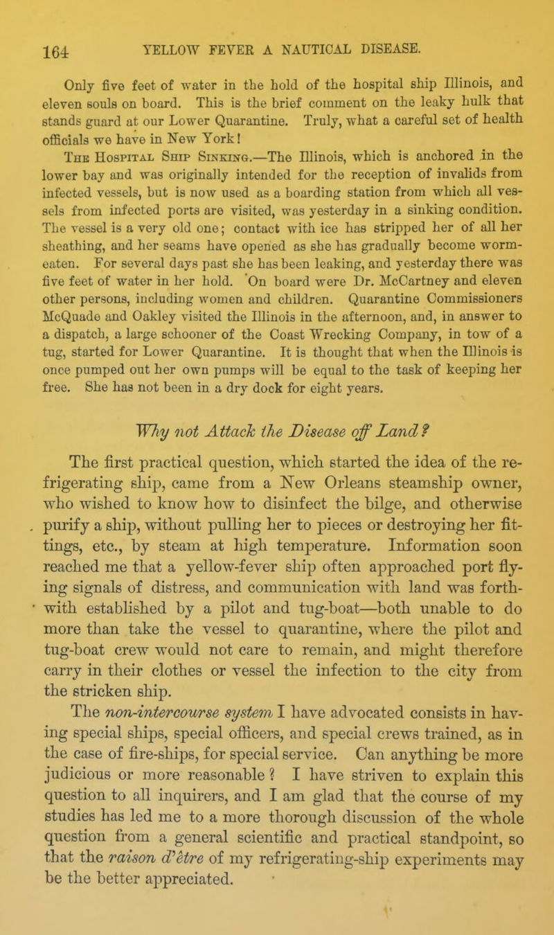 Only five feet of water in the hold of the hospital ship Illinois, and eleven souls on board. This is the brief comment on the leaky hulk that stands guard at our Lower Quarantine. Truly, what a careful set of health officials we have in New York! The Hospital Ship Sinking.—The Illinois, which is anchored in the lower bay and was originally intended for the reception of invalids from infected vessels, but is now used as a boarding station from which all ves- sels from infected ports are visited, was yesterday in a sinking condition. The vessel is a very old one; contact with ice has stripped her of all her sheathing, and her seams have opened as she has gradually become worm- eaten. For several days past she has been leaking, and yesterday there was five feet of water in her hold. On board were Dr. McCartney and eleven other persons, including women and children. Quarantine Commissioners McQuado and Oakley visited the Illinois in the afternoon, and, in answer to a dispatch, a large schooner of the Coast Wrecking Company, in tow of a tug, started for Lower Quarantine. It is thought that when the Illinois is once pumped out her own pumps will be equal to the task of keeping her free. She has not been in a dry dock for eight years. Why not Attack the Disease off Land f The first practical question, whicli started the idea of the re- frigerating ship, came from a New Orleans steamship owner, who wished to know how to disinfect the bilge, and otherwise pm-ify a ship, without pulling her to pieces or destroying her fit- tings, etc., by steam at high temperature. Information soon reached me that a yellow-fever ship often approached port fly- ing signals of distress, and communication with land was forth- with estabhshed by a pilot and tug-boat—^both unable to do more than take the vessel to quarantine, where the pilot and tug-boat crew would not care to remain, and might therefore carry in their clothes or vessel the infection to the city from the stricken ship. The non-intercourse system I have advocated consists in hav- ing special ships, special ofiicers, and special crews trained, as in the case of fire-ships, for special service. Can anything be more judicious or more reasonable ? I have striven to explain this question to all inquirers, and I am glad that the course of my studies has led me to a more thorough discussion of the whole question from a general scientific and practical standpoint, so that the raison d^et/re of my refrigeratiug-ship experiments may be the better appreciated.
