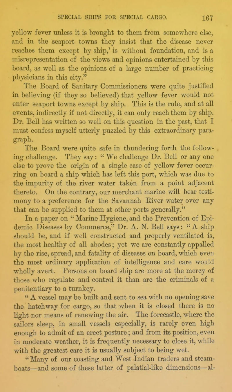 yellow fever unless it is brouglit to them from somewhere else, and in the seaport towns they insist that the disease never reaches them except by ship,' is without foundation, and is a misrepresentation of the views and opinions entertained by this board, as well as the opinions of a large number of practicing physicians in this city. The Board of Sanitary Commissioners were quite justified in believing (if they so believed) that yellow fever would not enter seaport towns except by ship. This is the rule, and at all events, indirectly if not directly, it can only reach them by ship. Dr. Bell has written so well on this question in the past, that I must confess myself utterly puzzled by this extraordinary para- graph. The Board were quite safe in thundering forth the follow- . ing challenge. They say:  We challenge Dr. Bell or any one else to prove the origin of a single case of yellow fever occur- ring on board a ship which has left this port, which was due to the impurity of the river water taken from a point adjacent thereto. On the contrary, our merchant marine will bear testi- mony to a preference for the Savannah River water over any that can be supplied to them at other ports generally. In a paper on  Marine Hygiene, and the Prevention of Ej^i- demic Diseases by Commerce, Dr. A. IT. Bell says:  A ship should be, and if well constructed and properly ventilated is, the most healthy of all abodes; yet we are constantly appalled by the rise, spread, and fatality of diseases on board, which even the most ordinary application of intelligence and care would wholly avert. Persons on board ship are more at the mercy of those who regulate and control it than are the criminals of a penitentiary to a turnkey.  A vessel may be built and sent to sea with no opening save the hatchway for cargo, so that when it is closed there is no light nor means of renewing the air. The forecastle, where the sailors sleep, in small vessels especially, is rarely even high enough to admit of an erect posture; and from its position, even in moderate weather, it is frequently necessary to close it, while with the greatest care it is usually subject to being wet.  Many of our coasting and West Indian traders and steam- boats—and some of these latter of palatial-like dimensions—al-