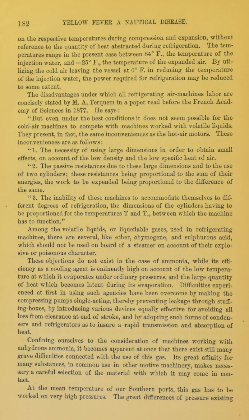 on the respective temperatures during compression and expansion, without reference to the quantity of heat abstracted during refrigeration. The tem- peratures range in the present case between 84° F., the temperature of the injection water, and —25° F., the temperature of the expanded air. By uti- lizing the cold air leaving the vessel at 0° F. in reducing the temperature of the injection water, the power required for refrigeration may be reduced to some extent. The disadvantages under which all refrigerating air-machines labor are concisely stated by M. A. Terquem in a paper read before the French Acad- emy of Sciences in 1877. He says :  But even under the best conditions it does not seem possible for the cold-air machines to compete with machines worked with volatile liquids. They present, in fact, the same inconveniences as the hot-air motors. These inconveniences are as follows:  1. The necessity of using large dimensions in order to obtain small effects, on account of the low density and the low specific heat of air.  2. The passive resistances due to these large dimensions and to the use of two cylinders; these resistances being proportional to the sum of their energies, the work to be expended being proportional to the difference of the same.  3. The inability of these machines to accommodate themselves to dif- ferent degrees of refrigeration, the dimensions of the cylinders having to be proportioned for the temperatures T and Ti, between which the machine has to function. Among the volatile liquids, or liquefiable gases, used in refrigerating machines, there are several, like ether, chymogene, and sulphurous acid, which should not be used on board of a steamer on account of their explo- sive or poisonous character. These objections do not exist in the case of ammonia, while its effi- ciency as a cooling agent is eminently high on account of the low tempera- ture at which it evaporates under ordinary pressures, and the large quantity of heat which becomes latent during its evaporation. Difficulties experi- enced at first in using such agencies have been overcome by making the compressing pumps single-acting, thereby preventing leakage through stuff- ing-boxes, by introducing various devices equally effective for avoiding all loss from clearance at end of stroke, and by adopting such forms of conden- sers and refrigerators as to insure a rapid transmission and absorption of heat. Confining ourselves to the consideration of machines working with anhydrous ammonia, it becomes apparent at once that there exist still many grave difficulties connected with the use of this gas. Its great affinity for many substances, in common use in other motive machinery, makes neces- sary a careful selection of the material with which it may come in con- tact. At the mean temperature of our Southern ports, this gas has to be worked on very high pressures. The great differences of pressure existing
