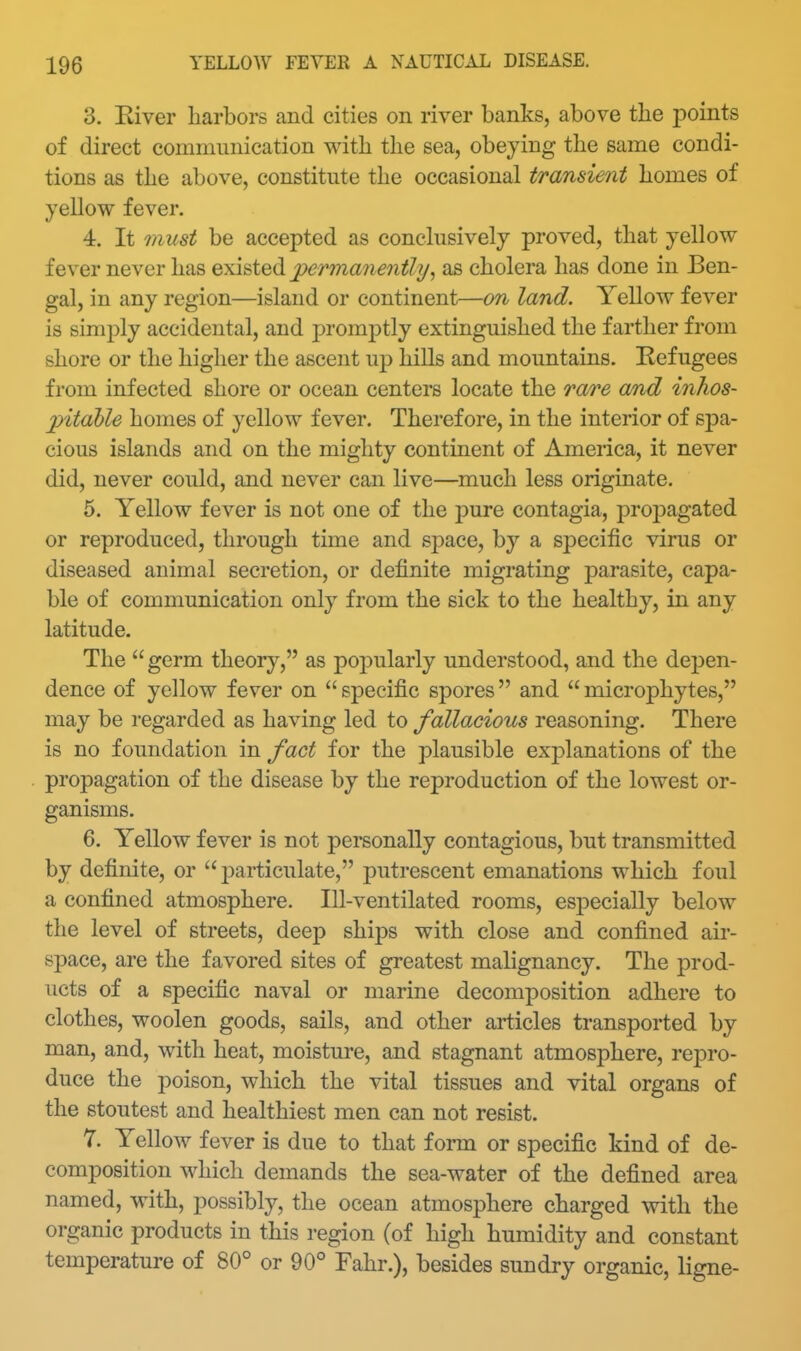 3. Eiver harbors and cities on river banks, above the points of direct communication with the sea, obeying the same condi- tions as the above, constitute the occasional transient homes of yellow fever. 4. It must be accepted as conclusively proved, that yellow fever never has exi&ted perma7ie7itly, as cholera has done in Ben- gal, in any region—island or continent—on land. Yellow fever is simply accidental, and promptly extinguished the farther from shore or the higher the ascent up hills and mountains. Refugees from infected shore or ocean centers locate the rare and inhos- pitable homes of yellow fever. Therefore, in the interior of spa- cious islands and on the mighty continent of America, it never did, never could, and never can live—much less originate. 5. Yellow fever is not one of the pure contagia, propagated or reproduced, through time and sj)ace, by a specific virus or diseased animal secretion, or definite migrating parasite, capa- ble of communication only from the sick to the healthy, in any latitude. The germ theory, as popularly understood, and the depen- dence of yellow fever on  specific spores and  microphytes, may be regarded as having led to fallacious reasoning. There is no foundation in fact for the plausible explanations of the propagation of the disease by the reproduction of the lowest or- ganisms. 6. Yellow fever is not personally contagious, but transmitted by definite, or jDarticulate, putrescent emanations which foul a confined atmosphere. Ill-ventilated rooms, esj)ecially below the level of streets, deep shijDS with close and confined air- space, are the favored sites of greatest malignancy. The prod- ucts of a specific naval or marine decomposition adhere to clothes, woolen goods, sails, and other articles transported by man, and, with heat, moisture, and stagnant atmosphere, rej^ro- duce the poison, which the vital tissues and vital organs of the stoutest and healthiest men can not resist. 7. Yellow fever is due to that form or specific kind of de- composition which demands the sea-water of the defined area named, with, possibly, the ocean atmosphere charged with the organic products in this region (of high humidity and constant temperature of 80° or 90° Fahr.), besides sundry organic, ligne-