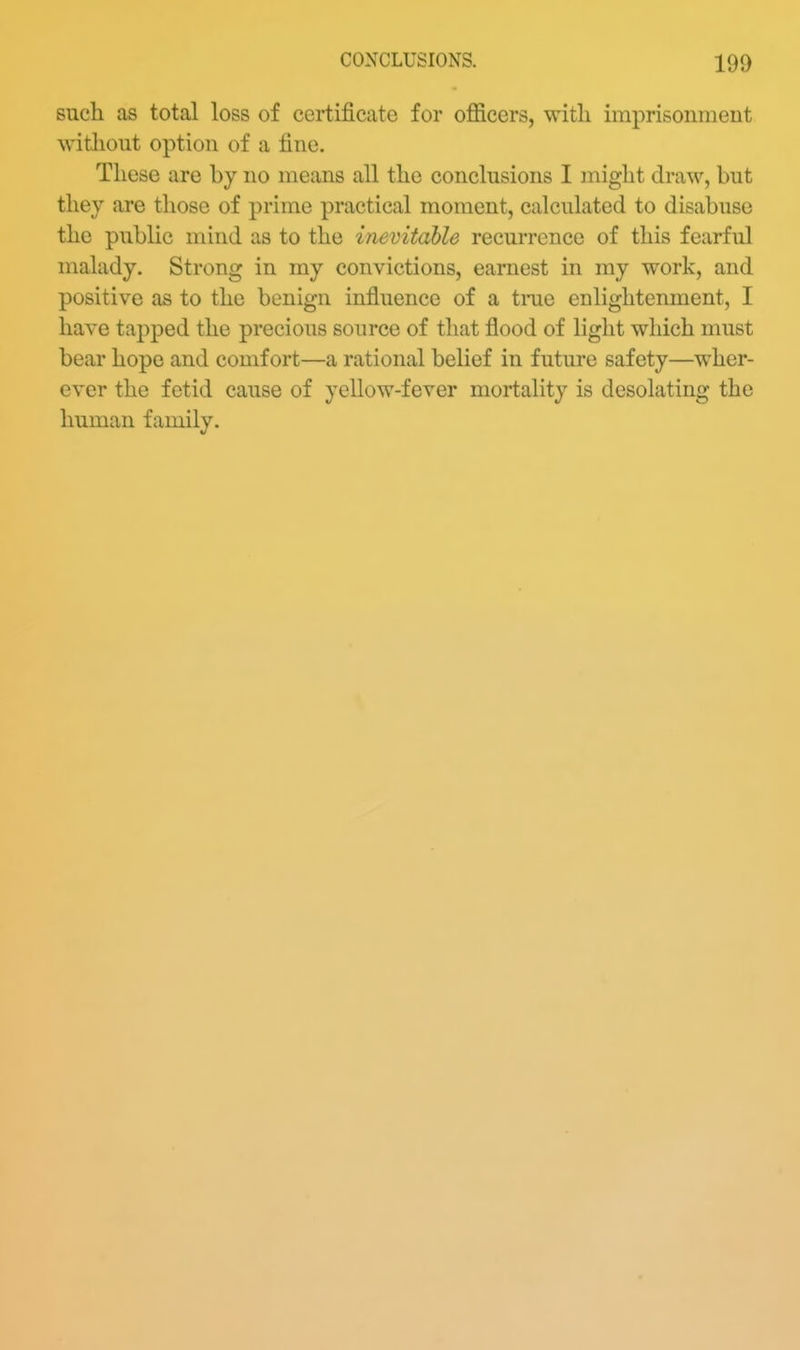 such as total loss of certificate for oflBcers, with imprisomiieut without option of a fine. These are by no means all the conclusions I might draw, but they are those of prime practical moment, calculated to disabuse the public mind as to the inevitable recurrence of this fearful malady. Strong in my convictions, earnest in my work, and positive as to the benign influence of a tnie enlightenment, I have tapped the precious source of that flood of light which must bear hope and comfort—a rational belief in future safety—wher- ever the fetid cause of yellow-fever mortality is desolating the human family.