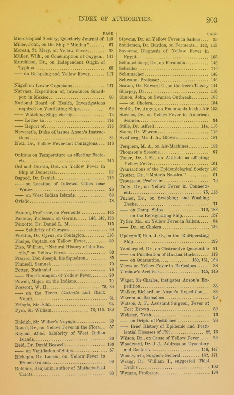 PAGE Microscopical Society, Quarterly Journal of. 149 Miller, Joliu, ou tho Ship Mludeu 67 Moreau, St. Mery, on Yellow Fever 33 MuUor, Wilh., on Consumption of Oxygen.. 141 Murchison, Dr., on Independent Origin of Typhus 63 on Uelapslng and Yellow Fever 117 Niigeli on Lower Organisms 147 Narvaez. Expedition ot!, introduces Small- pox in Mexico.. 80 National Board of Health, Investigations required on Ventilating Ships 66 Watching Ships closely 72 Letter to 174 Report of 176 Newcastle, Duke of, issues 4n8on'8 Instruc- tions 84 Nott, Dr., Yellow Fever not Contagious 116 Onimus on Temperature as affecting Bacte- ria 146 Ord and Durkln, Drs., on Yellow Fever in Ship at Deraerara 52 Osgood, Dr. Daniel 116 on Location of Infected Qtiea near Water 26 on West Indian Islands 32 Oviedo 78 Panum, Professor, on Ferments 145 Pasteur, Professor, on Germs 146, 149,193 Pei.\otto, Dr. Daniel L. M 115 Salubrity of Curafoa 80 Perkins, Dr. Cyrus, on Contagion 116 Phelps, Captain, on Yellow Fever 89 Piso, William,  Natural Uistory of the Bra- zils, on Yellow Fever 83 Pizarro, Don Joseph, his Squadron 85 PlimsolL Samuel 75 Potter, Nathaniel 76 Non-Contagion of Yellow Fever 20 Powell, Major, on the Indians 79 Preseott, W. H 79, 80 on the Terra Caliente and Black Vomit 61 Fringle, Sir John 94 Pym. Sir William 76, 115. 189 Ealeigh. Sir Walter's Voyage 82 Bance, Dr., on Yellow Fever in the Flora... 57 Eaynal, Abbi5, Salubrity of West Indian Islands 80 Eeid, Dr. David Boswell 186 on Ventilation of Ships 67 Eichepin, Dr. Lucien, on Yellow Fever in French Guiana 99 Eobbins, Benjamin, author of Mathematical Tracts 83 203 PAGE Stevens, Dr. on Yellow Fever in Sailors.... 85 Sanderson, Dr. Burdon, on Formont.s.. 142, 145 Siivaresz, Diagnosis of Yello.v Fever in Kgypt 105 Schmicdeberg, Dr., on Ferments.., 145 Schrader 116 Schumacher 148 Schwann, Professor 146 Seaton, Dr. Edward C, on the Germ Theory 144 Sharpey, Dr 118 Simon, John, on Swansea Outbreak 106 on Cholera 184 Smith, Dr. Angus, on Pneumonia in tho Air 163 Stevens, Dr., on Yellow Fever in American Seamen 84 Stille, Dr. Alfred 114, 116 Stone, Dr. Warren 116 Svedberg, Mr. J. A., Blower 187 Terquem, M. A., on Air-Machines 182 Thomson's Seasons 97 Toner, Dr. J. M., on Altitude as affecting Yellow Fever 101 Transactions of the Epidemiological Society 100 Trotter, Dr.,  Materia Najtica  51 Trousseau, Professor 76 Tully, Dr., on Yellow Fever in Connecti- cut 75, 115 Turner, Dr., on Swabbing and Washing Decks 71 on Damp Ships 116, 188 on the Refrigerating Ship 15T Tytler, Mr., on Yellow Fever in Sailors 84 Dr., on Cholera 182 Updegraff, Ilon. J. G., on the Eefrigerating Ship 199 Vanderpoel, Dr., on Obstructive Quarantine 21 on Purification of Havana Harbor 112 on Quarantine 159,161, 162 Views on Yellow Fever in Barbadoes 83 Virchow's Archives 145, 143 Wager, Sir Charles, instigates Anson's Ex- pedition 88 Walker, Richard, on Anson's Expedition... 83 Warren on Barbadoes 89 Watson, A. F., Assistant Surgeon, Fever at Fort Brown 59 Webster, Noah 76 on Origin of Pestilence 23 Brief History of Epidemic and Pesti- lential Diseases of 1799 23, 76 Wilson, Dr., on Cause of Yellow Fever 29 Woodward, Dr. J. J., Address on Dysentery and B.ictoria 146, 147 Wood\yorth, Surgeon-General 152, 171 Wragg, Dr. William I., suggested Tidal Drtiins 102 Wyman, Professor 198