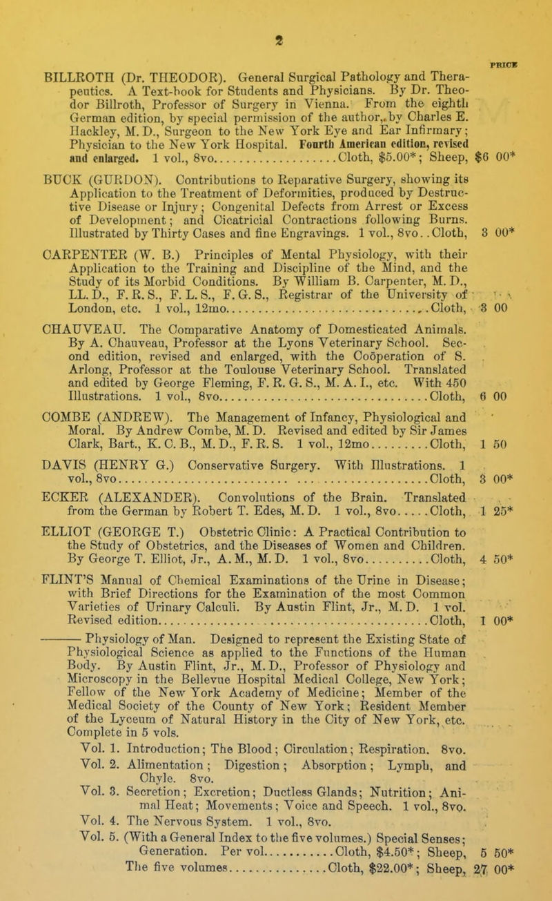 PRICB BILLROTH (Dr. TIIEODOR). General Surgical Patholoiiy and Thera- peutics. A Text-hook for Students and Physicians. By Dr. Theo- dor Billroth, Professor of Surgery in Vienna. From the eighth German edition, by special permission of the author,, by Charles E. Ilackley, M. D., Surgeon to the New York Eye and Ear Infirmary; Physician to the New York Hospital. Fonrtb American edition, revised and enlarged. 1 vol., 8vo Cloth, $5.00*; Sheep, $6 00* BUCK (GURDON). Contributions to Reparative Surgery, showing its Application to the Treatment of Deformities, produced by Destruc- tive Disease or Injury; Congenital Defects from Arrest or Excess of Development; and Cicatricial Contractions following Burns. Illustrated by Thirty Cases and fine Engravings. 1 vol., 8vo. .Cloth, 3 00* CARPENTER (W. B.) Principles of Mental Physiology, with their Application to the Training and Discipline of the Mind, and the Study of its Morbid Conditions. By William B. Carpenter, M. D., LL.D., F.R.S., F. L.S., F. G. S., Registrar of the University of London, etc. 1 vol., 12mo Cloth, 3 00 CHAUVEAU. The Comparative Anatomy of Domesticated Animals. By A. Chauveau, Professor at the Lyons Veterinary School. Sec- ond edition, revised and enlarged, with the Cooperation of S. Arlong, Professor at the Toulouse Veterinary School. Translated and edited by George Fleming, F. R. G. S., M. A. I., etc. With 450 Illustrations. 1 vol., 8vo Cloth, 6 00 COMBE (ANDREW). The Management of Infancy, Physiological and Moral. By Andrew Combe, M. D. Revised and edited by Sir James Clark, Bart., K. C. B., M. D., F. R. S. 1 vol., 12mo Cloth, 1 50 DAVIS (HENRY G.) Conservative Surgery. With Illustrations. 1 vol., Svo Cloth, 3 00* ECKER (ALEXANDER). Convolutions of the Brain. Translated from the German by Robert T. Edes, M. D. 1 vol., Svo Cloth, 1 25* ELLIOT (GEORGE T.) Obstetric Clinic: A Practical Contribution to the Study of Obstetrics, and the Diseases of Women and Children. By George T. Elliot, Jr., A.M., M.D. 1 vol., Svo Cloth, 4 50* FLINT'S Manual of Chemical Examinations of the Urine in Disease; with Brief Directions for the Examination of the most Common Varieties of Urinary Calculi. By Austin Flint, Jr., M. D. 1 vol. Revised edition Cloth, 1 00* Physiology of Man. Designed to represent the Existing State of Physiological Science as applied to the Functions of the Human Body. By Austin Flint, Jr., M. D., Professor of Physiology and Microscopy in the Bellevue Hospital Medical College, New York; Fellow of the New York Academy of Medicine; Member of the Medical Society of the County of New York; Resident Member of the Lyceum of Natural History in the City of New York, etc. Complete in 5 vols. Vol, 1. Introduction; The Blood; Circulation; Respiration. Svo. Vol. 2. Alimentation ; Digestion ; Absorption ; Lymph, and Chyle. Svo. Vol. 3. Secretion; Excretion; Ductless Glands; Nutrition; Ani- mal Heat; Movements; Voice and Speech. 1 vol., Svo. Vol. 4. The Nervous System. 1 vol., Svo. Vol. 6. (With a General Index to the five volumes.) Special Senses; Generation. Per vol Cloth, $4.50*; Sheep, 5 50* The five volumes Cloth, $22.00*; Sheep, 27 00*