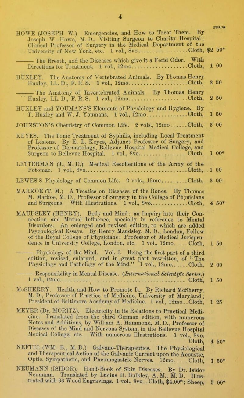 FRIOB HOWE (JOSEPH W.) Emergencies, and How to Treat Them. Bj Joseph W. Howe, M. I)., Visiting Surgeon to Charity Hospital; Clinical Professor of Surgery in the Medical Department of tlie University of New York, etc. 1 vol., 8vo Cloth, $2 50* The Breath, and the Diseases which give it a Fetid Odor. With Directions for Treatment. 1 vol., 12mo Clotb, 100 HUXLEY. The Anatomy of Vertebrated Animals. By Thomas Henry Huxley, LL. D., F. R. S. 1 vol., 12mo Cloth, 2 50 The Anatomy of Invertebrated Animals. By Thomas Henry Huxley, LL. D., F. R. S. 1 vol., 12mo Cloth, 2 50 HUXLEY and YOTJMANS'S Elements of Physiology and Hygiene. By T. Huxley and W. J. Youmans. 1 vol., 12mo Cloth, 150 JOHNSTON'S Chemistry of Common Life. 2 vols., 12mo Cloth, 3 00 KEYES. The Tonic Treatment of Syphilis, including Local Treatment of Lesions. By E. L. Keyes, Adjunct Professor of Surgery, and Professor of Dermatology, Bellevue Hospital Medical College, and Surgeon to Bellevue Hospital. 1 vol., 8vo Cloth, 1 00* LETTERMAN (J., M. D.) Medical Recollections of the Army of the Potomac. 1 vol., 8vo Cloth, 1 00 LEWES'S Physiology of Common Life. 2 vols., 12mo Cloth, 3 00 MARKOE (T. M.) A Treatise on Diseases of the Bones. By Thomas M. Markoe, M. D., Professor of Surgery in the College of Physicians and Surgeons. With Hlustrations. 1 vol., Svo Cloth, 4 50* MAUDSLEY (HENRY). Body and Mind : an Inquiry into their Con- nection and Mutual Influence, specially in reference to Mental Disorders. An enlarged and revised edition, to which are added Psychological Essays. By Henry Maudsley, M. D., London, Fellow of the Royal College of Physicians; Professor of Medical Jurispru- dence in University College, London, etc. 1 vol., 12mo Cloth, 1 50 Physiology of the Mind. Vol. I. Being the first part of a third edition, revised, enlarged, and in great part rewritten, of  The Physiology and Pathology of the Mind. 1 vol., 12mo Cloth, 2 00 Responsibility in Mental Disease. {International Scientific Series.) 1 vol., 12mo ^ Cloth, 1 50 McSHERRY. Health, and How to Promote It. By Richard McSherry, M. D., Professor of Practice of Medicine, University of Maryland; President of Baltimore Academy of Medicine. 1 vol., 12mo. .Cloth, 1 25 MEYER (Dr. MORITZ). Electricity in its Relations to Practical Medi- cine. Translated from the third German edition, with numerous Notes and Additions, by William A. Hammond, M. I)., Professor of Di.seases of the Mind and Nervous System, in the Bellevue Hospital Medical College, etc. With numerous Illustrations. 1 vol., Svo. Cloth, 4 50* NEFTEL (WM. B., M. D.) Galvano-Therapeutics. The Physiological and Tlierapeutical Action of the Galvanic Current upon the Acou.stic, Optic, Sympathetic, and Pneumogastric Nerves. 12mo Cloth' 150* NEUMANN fISIDOR). Hand-Book of Skin Diseases. By Dr. Isidor Neumann. Translated by Lucius D. Bulkley, A. M., M. D. Illus- trated with 66 Wood Engravings. 1 vol., Svo. .Cloth, $4.00*; Sheep, 5 00*