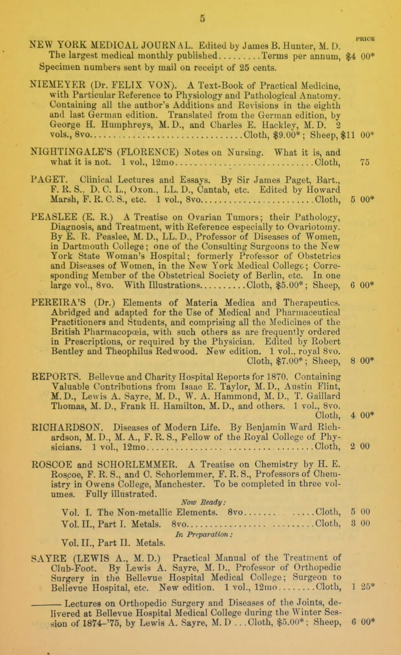 PRIOB NEW YORK MEDICAL JOURNAL. Edited by James B. Hunter, M. I). The largest medical monthly published Terms per annum, $4 00* Specimen numbers sent by mail on receipt of 25 cents. NIEMEYER (Dr. FELIX VON). A Text-Book of Practical Medicine, with Particular Reference to Physiology and Pathological Anatomy. Containing all tlie author's Additions and Revisions in the eighth and last German edition. Translated from the German edition, by George H. Humphreys, M. D., and Charles E. Hackley, M. D. 2 vols., 8vo Cloth, $9.00*; Sheep, $11 00* NIGHTINGALE'S (FLORENCE) Notes on Nursing. What it is, and what it is not. 1 vol., 12mo Cloth, 75 PAGET. Clinical Lectures and Essays. By Sir James Paget, Bart., F. R. S.. D. C. L., Oxon., LL. D., Cantab, etc. Edited by Howard Marsh, F. R. C. S., etc. 1 vol., 8vo Cloth, 5 00* PEASLEE (E. R.) A Treatise on Ovarian Tumoi's; their Pathology, Diagnosis, and Treatment, with Reference especially to Ovariotomy. By E. R. Peaslee, M. D., LL. D., Professor of Diseases of Women, in Dartmouth College; one of the Consulting Sm-geons to the New York State Woman's Hospital; formerly Professor of Obstetrics and Diseases of Women, in the New York Medical College; Corre- sponding Member of the Obstetrical Society of Berlin, etc. In one large vol., 8vo. With Illustrations Cloth, $5.00*; Sheep, 6 00* PEREIRA'S (Dr.) Elements of Materia Medica and Therapeutics. Abridged and adapted for the Use of Medical and Pharmaceutical Practitioners and Students, and comprising all the Medicines of the British Pliarmacopoeia, with such others as are frequently ordered in Prescriptions, or required by the Physician. Edited by Robert Bentley and Theophilus Redwood. New edition. 1 vol.. royal 8vo. Cloth, $7.00*; Sheep, 8 00* REPORTS. Bellevue and Charity Hospital Reports for 1870. Containing Valuable Contributions from Isaac E. Taylor, M. D., Austin Flint, M.D., Lewis A. Sayre, M. D., W. A. Hammond, M. D., T. Gaillard Thomas, M. D., Frank H. Hamilton, M. D., and others. 1 vol., 8vo. Cloth, 4 00* RICHARDSON. Diseases of Modern Life. By Benjamin Ward Rich- ardson, M. D., M. A., F. R. S., Fellow of the Royal College of Phy- sicians. 1 vol., 12mo Cloth, 2 00 ROSCOE and SCHORLEMMER. A Treatise on Chemistry by H. E. Ros.coe, F. R. S., and 0. Schorlemmer, F. R. S., Professors of Clieni- istry in Owens College, Manchester. To be completed in three vol- umes. Fully illustrated. Now Ready: Vol. L The Non-metallic Elements. 8vo Cloth, 5 00 VoL XL, Part L Metals. 8vo Cloth, 3 00 In Preparation: Vol. II., Part II. Metals. SAYRE (LEWIS A., M. D.) Practical Manual of the Treatment of Club-Foot. By Lewis A. Sayre, M. 1)., Professor of Orthopedic Surgery in the Bellevue Hospital Medical College; Surgeon to Bellevue Hospital, etc. New edition. 1 vol., 12mo Cloth, 1 25* Lectures on Orthopedic Surgery and Diseases of the Joints, de- livered at Bellevue Hospital Medical College during the Winter Ses- sion of 1874-'75, by Lewis A. Sayre, M. D .. .Cloth, $5.00* ; Sheep, 6 00*