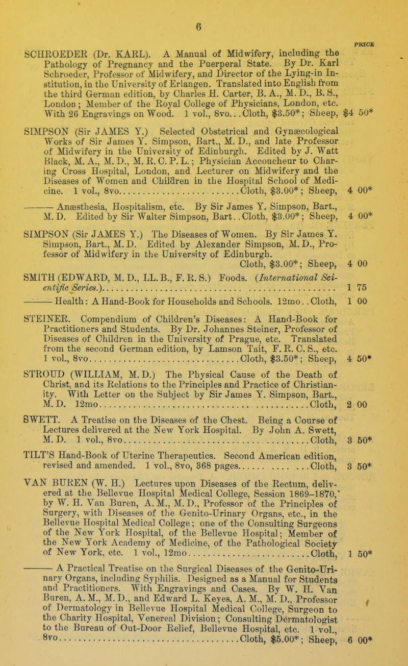 PRICE SCHKOEDER (Dr. KARL). A Manual of Midwifery, including the Pathology of Pregnancy and the Puerperal State. By Dr. Karl Schroeder, Professor of Midwifery, and Director of the Lying-in In- stitution, in the University of Erlangen. Translated into English from the third German edition, by Charles H. Carter, B. A., M. D., B. S., Loudon ; Member of the Royal College of Physicians, London, etc. With 26 Engravings on Wood. 1 vol., 8vo.. .Cloth, $3.50*; Sheep, $4 50* SIMPSON (Sir JAMES Y.) Selected Obstetrical and Gynaecological Works of Sir James Y. Simpson, Bart., M. D., and late Professor of Midwifery in the University of Edinburgh. Edited by J. Watt Black, M. A., M. D., M. R. C. P. L.; Physician Accoucheur to Char- ing Cross Hospital, London, and Lecturer on Midwifery and the Diseases of Women and Children in the Hospital School of Medi- cine. 1 vol., 8vo Cloth, $3.00*; Slieep, 4 00* Anaesthesia, Hospitalism, etc. By Sir James Y. Simpson, Bart., M.D. Edited by Sir Walter Simpson, Bart. .Cloth, $3.00*; Sheep, 4 00* SIMPSON (Sir JAMES Y.) The Diseases of Women. By Sir James.Y. Simpson, Bart., M. D. Edited by Alexander Simpson, M. D., Pro- fessor of Midwifery in the University of Edinburgh. Cloth, $3.00*; Sheep, 4 00 SMITH (EDWARD, M. D., LL. B., F. R. S.) Foods. (International Sci- entific Series.) 1 75 — Health: A Hand-Book for Households and Schools. 12mo.. Cloth, 1 00 STEINER. Compendium of Children's Diseases: A Hand-Book for Practitioners and Students. By Dr. Johannes Steiner, Professor of Diseases of Children in the University of Prague, etc. Translated from the second German edition, by Lamson Tait, F. R. C. S., etc. 1 vol., 8vo Cloth, $3.50*; Sheep, 4 50* STROUD (WILLIAM, M.D.) The Physical Cause of the Death of Christ, and its Relations to the Principles and Practice of Christian- ity. With Letter on the Subject by Sir James Y. Simpson, Bart., M.D. 12mo Cloth, 2 00 8WETT. A Treatise on the Diseases of the Chest. Being a Course of Lectures delivered at the New York Hospital. By John A. Swett, M.D. 1 voL, Svo Cloth, 3 50* TILT'S Hand-Book of Uterine Therapeutics. Second American edition, revised and amended. 1 vol., Svo, 368 pages Cloth, 3 50* VAN BUREN (W. H.) Lectures upon Diseases of the Rectum, deliv- ered at the Bellevue Hospital Medical College, Session 1869-1870,' by W. H. Van Buren, A. M., M. D., Professor of the Principles of Surgery, with Diseases of the Genito-Urinary Organs, etc., in the Bellevue Hospital Medical College; one of the Consulting Surgeons of the New York Hospital, of the Bellevue Hospital; Member of the New York Academy of Medicine, of the Pathological Society of New York, etc. 1 vol., 12mo Cloth, 1 50* A Practical Treatise on the Surgical Diseases of the Genito-Uri- nary Organs, including Syphilis. Designed as a Manual for Students and Practitioners. With Engravings and Cases. By W. H. Van Buren, A. M., M. D., and Edward L. Keyes, A. M., M. D., Professor # of Dermatology in Bellevue Hospital Medical College, Surgeon to the Charity Hospital, Venereal Division; Consulting Dermatologist to the Bureau of Out-Door Relief, Bellevue Hospital, etc. 1 vol 8vo Cloth, $5.00*; Sheep', 6 00*