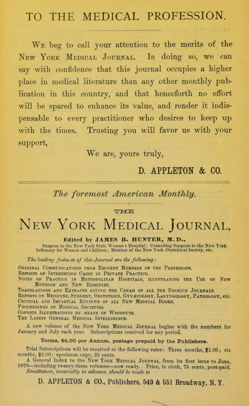 TO THE MEDICAL PROFESSION. We beg to call your attention to the merits of the New York Medical Journal. In doing so, we can say with confidence that this journal occupies a higher place in medical literature than any other monthly pub- lication in this country, and that henceforth no effort will be spared to enhance its value, and render it indis- pensable to everj^ practitioner who desires to keep up with the times. Trusting you will favor us with your support, We are, yours truly, D. APPLETON & CO. The foremost American Monthly. THE New York Medical Journal, Edited by JAMES B. HUNTER, M. D., Surgeon to the New York State Woman's Hospital; Consulting Surgeon to the New York Infirmary for Women and Children; Member of the New York Obstetrical Society, etc The leading fcaiutes of Urn Journal are the following: Original Communications from Eminent Members of the Profession. Reports of Interesting Cases in Private Practice. Notes of Practice in Metropolitan Hospitals, illustrating the Use of New Methods and New Remedies. Translations and Extracts giving the Cream of all the Foreign Journals. Reports on Medicine, Surgery, Obstetrics, Gynecology, Laryngology, Pathology, etc. Critical and Impartial Reviews of all New Medical Books. Proceedings of Medical Societies. Copious Illustrations by means of Woodcuts. The Latest General Medical Intelligence. A new volume of the New York Medical Journal begins with the numbers for January and July each year. Subscriptions received for any period. Terms, $4.00 per Annum, postag-e prepaid by the Publishers. Trial Subscriptions will be received at the following rates: Three months, $1.00; six monthy, $2.00; specimen copy, 25 cents. A General Index to the New York Medical Journal, from its first issue to June, 1876—including twenty-three volumes—now ready. Price, in cloth, 75 cents, post-paid. Remittances, invariably in advance, should he made to D. APPLETON & CO., Publishers, 549 & 551 Broadway, N. Y.