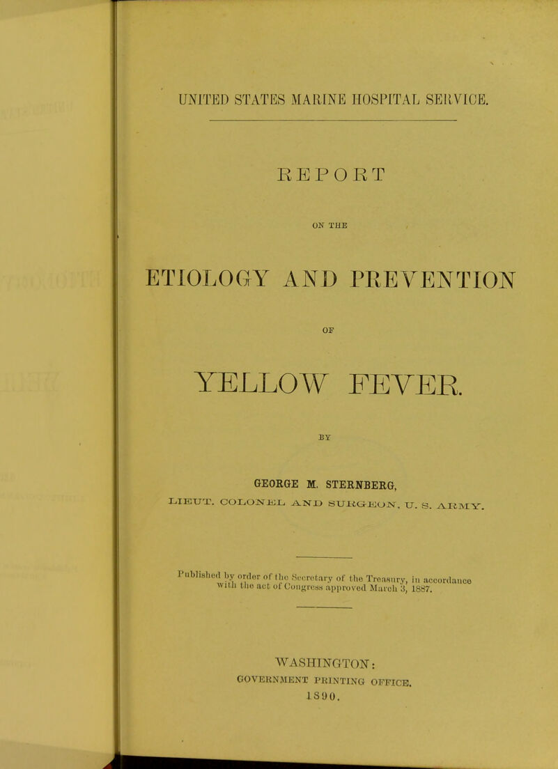 UNITED STATES MARINE HOSPITAL SEllVIOE. REPORT ON THE ETIOLOGY AND PREVENTION OF YELLOW FEYEE. BY GEORGE M. STERNBERG, Published by order oft be Secretary of the Treaaury, in accordance wuu tUe act of CongresH approved March 3, 1887. WASHINGTON: GOVERNMENT PRINTING OFFICE. 1S90.