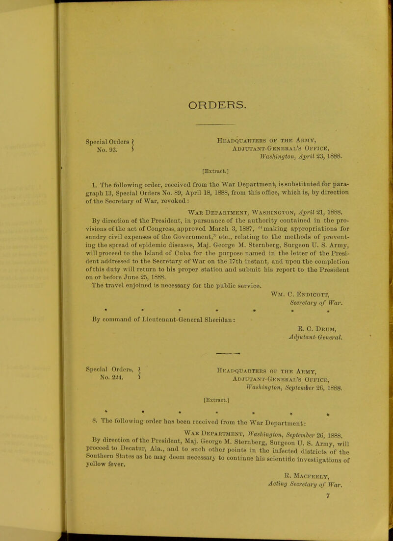 ORDERS. Headquarters of the Army, Adjctant-Geneual's Office, Wmliinyton, April 23, 1888. [Extract.] 1. The following order, received from the War Department, is substituted for para- graph 13, Special Orders No. 89, April 18, 1888, from this office, which is, by direction of the Secretary of War, revoked: War Department, Washington, April 21, 1888. By direction of the President, in pursuance of the authority contained in the pro- visions of the act of Congress, approved March 3, 1887, making appropriations for sundry civil expenses of the Government, etc., relating to the methods of prevent- ing the spread of epidemic diseases, Maj. George M. Sternberg, Surgeon U. S. Army, will proceed to the Island of Cuba for the purpose named in the letter of the Presi- dent addressed to the Secretary of War on the 17th instant, and upon the completion of this duty will return to his proper station and submit his report to the President on or before June 2?>, 1888. The travel enjoined is necessary for the public service. Wm. C. Endicott, Secretary of War. »»*#•#* By command of Licutenant-General Sheridan: R. C. Drum, Adjutant-General, Special Orders No. 93. Special Orders, ) Headquarters of the Army, No. 2iJ4. ) Adjutant-General's Office, Washington, September 26, 1888. [Extract.1 8. The following order has been received from the War Dopartment: War Department, Washington, Sepicmher 26, 1888 By direction of the President, Maj. George M. Sternberg, Surgeon U. S Army will proceed to Decatur, Ala., and to such other points iu the infected districts of the Southern Stntes as he may deem necessary to continue his scientific investigations of yellow fever.  R. Macpeely, Acting Secretary of War.